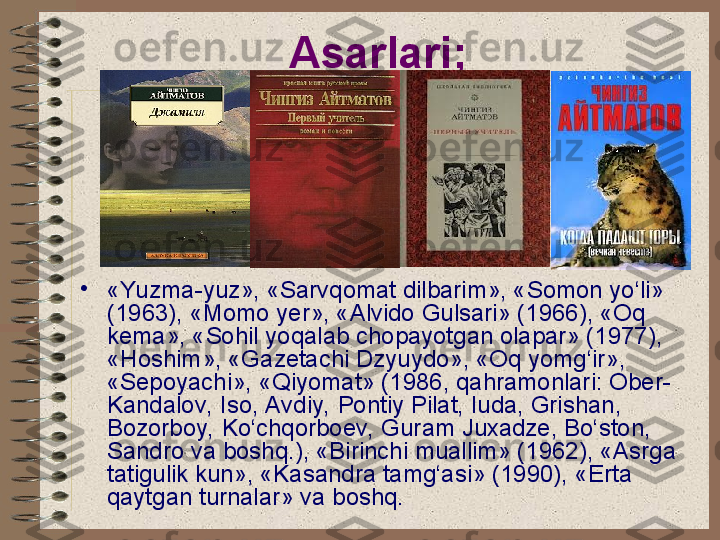 Asarlari;  
•
«Yuzma-yuz», «Sarvqomat dilbarim», «Somon yo‘li» 
(1963), «Momo yer», «Alvido Gulsari» (1966), «Oq 
kema», «Sohil yoqalab chopayotgan olapar» (1977), 
«Hoshim», «Gazetachi Dzyuydo», «Oq yomg‘ir», 
«Sepoyachi», «Qiyomat» (1986, qahramonlari: Ober-
Kandalov, Iso, Avdiy, Pontiy Pilat, Iuda, Grishan, 
Bozorboy, Ko‘chqorboev, Guram Juxadze, Bo‘ston, 
Sandro va boshq.), «Birinchi muallim» (1962), «Asrga 
tatigulik kun», «Kasandra tamg‘asi» (1990), «Erta 
qaytgan turnalar» va boshq.   