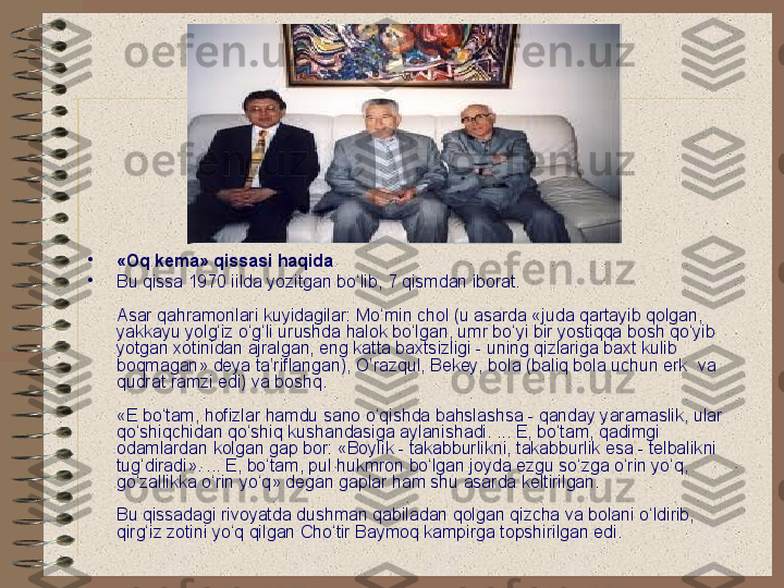 •
«Oq kema» qissasi haqida  
•
Bu qissa 1970 iilda yozitgan bo‘lib, 7 qismdan iborat.
Asar qahramonlari kuyidagilar: Mo‘min chol (u asarda «juda qartayib qolgan, 
yakkayu yolg‘iz o‘g‘li urushda halok bo‘lgan, umr bo‘yi bir yostiqqa bosh qo‘yib 
yotgan xotinidan ajralgan, eng katta baxtsizligi - uning qizlariga baxt kulib 
boqmagan» deya ta’riflangan), O’razqul, Bekey, bola (baliq bola uchun erk  va 
qudrat ramzi edi) va boshq.
«E bo‘tam, hofizlar hamdu sano o‘qishda bahslashsa - qanday yaramaslik, ular 
qo‘shiqchidan qo‘shiq kushandasiga aylanishadi. ... E, bo‘tam, qadimgi 
odamlardan kolgan gap bor: «Boylik - takabburlikni, takabburlik esa - telbalikni 
tug‘diradi». ... E, bo‘tam, pul hukmron bo‘lgan joyda ezgu so‘zga o‘rin yo‘q, 
go‘zallikka o‘rin yo‘q» degan gaplar ham shu asarda keltirilgan.
Bu qissadagi rivoyatda dushman qabiladan qolgan qizcha va bolani o‘ldirib, 
qirg‘iz zotini yo‘q qilgan Cho‘tir Baymoq kampirga topshirilgan edi.   