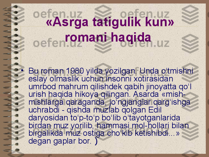 •
Bu roman 1980 yilda yozilgan. Unda o‘tmishni 
eslay olmaslik uchun insonni xotirasidan 
umrbod mahrum qilishdek qabih jinoyatta qo‘l 
urish haqida hikoya qilingan. Asarda «mish-
mishlarga qaraganda, jo‘ngjanglar qarg‘ishga 
uchrabdi - qishda muzlab qolgan Edil 
daryosidan to‘p-to‘p bo‘lib o‘tayotganlarida 
birdan muz yorilib, hammasi mol-hollari bilan 
birgalikda muz ostiga cho‘kib ketishibdi...» 
degan gaplar bor.  ) «Asrga tatigulik kun» 
romani haqida   