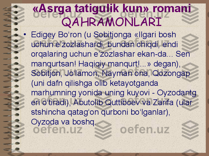 «Asrga tatigulik kun» romani  
QAHRAMONLARI
•
Edigey Bo‘ron (u Sobitjonga «Ilgari bosh 
uchun e’zozlashardi, bundan chiqdi, endi 
orqalaring uchun e’zozlashar ekan-da... Sen 
manqurtsan! Haqiqiy manqurt!...» degan), 
Sobitjon, Jo‘lamon, Nayman ona, Qozongap 
(uni dafn qilishga olib ketayotganda 
marhumning yonida uning kuyovi - Oyzodantg 
eri o‘tiradi), Abutolib Quttiboev va Zarifa (ular 
stshincha qatag‘on qurboni bo‘lganlar), 
Oyzoda va boshq. 