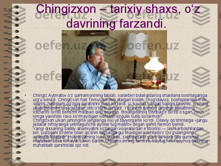 Chingizxon – tarixiy shaxs, o‘z 
davrining farzandi.  
•
Chingiz Aytmatov o‘z qahramonining tabiati, xarakteri bolaligidanoq shakllana boshlaganiga 
urg‘u beradi. Chingizxon hali Te muchin deb atalgan bolalik chog‘idayoq, boshqalardan o‘ch 
olishni, hammani og‘ziga qaratishni xush ko‘rardi. U suvdan tutilgan baliqni talashib, o‘zining 
ukasi Bekterni o‘q-yoy bilan otib o‘ldirib qo‘yadi. Yozuvchi qonxo‘r jahongir tabiatining 
ildizlarini ochib berishni maqsad qilib qo‘ygan. Bolaligidanoq toshbag‘ir bo‘lib o‘sgan, hech 
kimga yaxshilik ravo ko‘rmaydigan kishidan ezgulik kutib bo‘larmidi?
Chingizxon ulkan jahongirlik janglariga ikki yil tayyorgarlik ko‘rdi. Oilaviy qo‘shinlarga «jangu 
jadallar nihoyasiga yetmaguncha ayollar tug‘masin» degan qahrli farmon berildi.
Yangi qissaning badiiy ahamiyatini ko‘targan voqealardan e’tiborlisi — lashkarboshilardan 
biri, yuzboshi Erdene bilan qo‘shin tug‘lariga gul tikadigan kashtado‘z Do‘g‘ulangning 
ayanchli fojiasidir. Hokimiyatning kuch-qudrati, zabtidan ikki yosh oshkora oila qurishga 
muyassar bo‘la olmaydi. Lekin baribir Chingizxonning farmoni, buyrug‘i ikki qaynoq qalbning 
muhabbati qarshisida ojiz edi.   