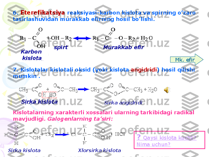 6.  Eterefikatsiya reaksiyasi - karbon kislota va spirning o ’ zaro
tasirlashuvidan murakkab efirning hosil bo ’ lishi .
7.  Kislotalar kislotali oksid ( yoki kislota angidridi )  hosil qilishi
mumkin .
Kislotalarning xarakterli xossalari ularning tarkibidagi radikal
mavjudligi . Galogenlarning ta ’ siri :
?  Qaysi kislota kuchli ? 
Nima uchun ? Mk .  efirKarbon 
kislota spirt Murakkab efir
Sirka kislota
Sirka angidridi
Sirka kislota Xlorsirka kislota    