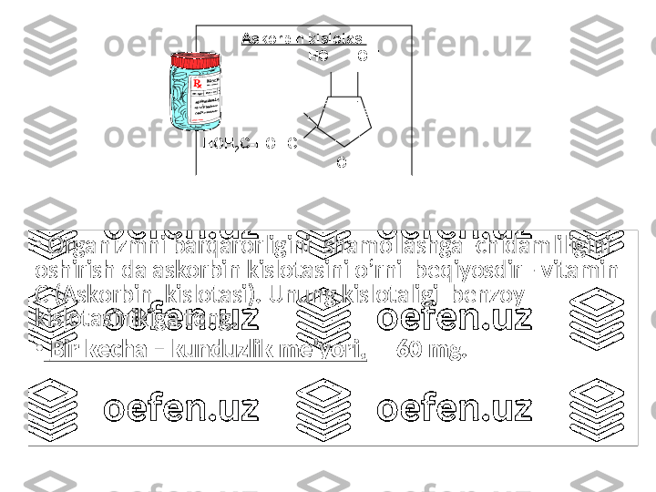 •
  Organizmni barqarorligini  shamollashga  chidamliligini 
oshirish da askorbin kislotasini o’rni  beqiyosdir - vitamin  
С ( Askorbin  kislotasi ).  Unung kislotaligi  benzoy  
kislotasinikiga teng .
•
  Bir kecha – kunduzlik me’yori ,   –  60  mg .Askorbin kislotasi
                           НО       ОН
              
                        Н
        
                                  =О
НОН
2 С-НОНС     
                                    О 