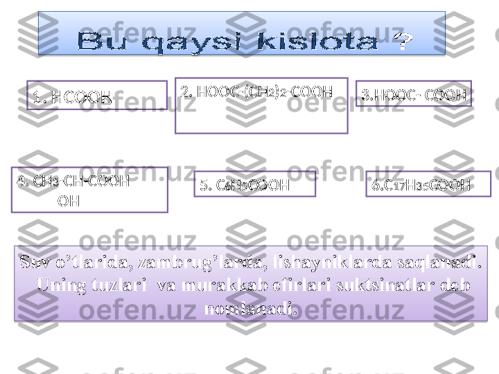 1.  HCOOH 2.  HOOC -( CH 2 ) 2 - COOH
4.  CH 3 -CH-COOH 
              OH 5.  C 6 H 5 COOH 3. HOOC- COOH
6. C 17 H 3 5 COOH
Suv o’tlarida, zambrug’larda, lishayniklarda saqlanadi .
  Uning tuzlari  va murakkab efirlari   suktsinatlar deb 
nomlanadi .  