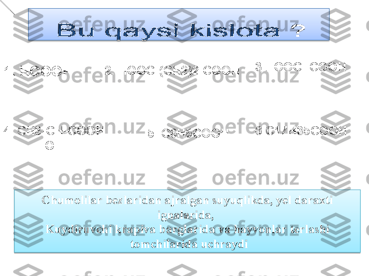 1.  HCOOH 2.  HOOC -( CH 2)2- COOH
4.  CH3-CH-COOH 
             OH 5.  C6H5COOH 3. HOOC- COOH
6. C 17 H3 5 COOH
Chumolilar bezlaridan ajralgan suyuqlikda, yel daraxti 
ignalarida , 
Kuydiruvchi krapiva barglarida va hayvonlar terlashi
  tomchilarida uchraydi 