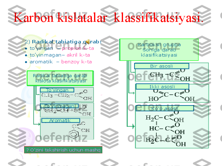 Barcha	karbon	kislotalar	
funksional	gruppaga	ega	
Karbon 	kislotalar	deb	nimaga	
aytiladi	?	
Karbon 	kislotalarning	
toifalanishi	:	
1)	Karboksil	gruppasiga	qarab	:	
●	birasosli	–	sirka	kislota	
●	ikkiasosli	–	oksalat	kislota	
●	ko	’pasosli	–	limon	kislota	
Karboksil	gruppa	
Soniga	qarab	
klasifikatsiyasi	
Bir	asosli	
Ikki	asosli	
Ko	’p	asosli	
Karbonil	
guruh	
Karboksil	
guruh	
Gidroksil	guruhKarbon kislatalar  klassifikatsiyasi.  	
2) 	Radikal	tabiatiga	qarab	:	
●	to	’yingan	–	propion	k	-ta	
●	to	’yinmagan	–	а	kril	k-ta	
●	aromatik	–	benzoy	k-ta	
karbon	kislotaning	izomerlanishi	
СН	3-СН	2-СН	2-СООН	
СН	3-СН	-СООН	
l	
СН	3	
Karbon	kislotalarda	qanday	
izomerlanish	turi	mavjud	?	
Karbon 	kislotaning	Nomenklaturasi	
? 	O	’zini	tekshirish	uchun	mashq	
? 	O	’zini	tekshirish	uchun	mashq	
Radikal	tabiatiga	qarab	
kislota	klasifikatsiyasi	
To	’yingan	
To	’yinmagan
Aromatik	
2 	metilbutan	kislotasi       