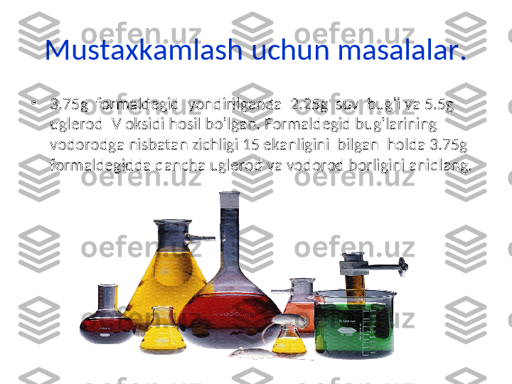 Mustaxkamlash uchun masalalar.
•
3.75g  formaldegid  yondirilganda  2.25g  suv  bug’i va 5.5g 
uglerod IV oksidi hosil bo’lgan. Formaldegid bug’larining 
vodorodga nisbatan zichligi 15 ekanligini  bilgan  holda 3.75g 
formaldegidda qancha uglerod va vodorod borligini aniqlang. 