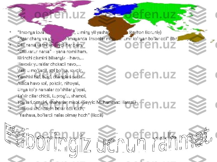                                  
•
“ Insonga toza havo bersangiz, u ming yil yashaydi”   (Abu Rayhon Beruniy)
•
“ Agar chang va g’ubor bo’lmaganda  insonlar ming yil  umr ko’rgan bo’lar edi” (Ibn Sino)
•
Olti narsa tanni saqlaydi har dam,
“ Olti zarur narsa” – yana nomi ham.
Birinchi qismini bilsangiz – havo,…
Havosiz yuraklar chekadi navo,…
Vale u mo’tadil, sof bo’lsa, sozdir.
Yaxshisi hid, bug’, changlari ozdir
Aslida havo sof, pokdir, nihoyat,
Unga ko’p narsalar qo’shilar g’oyat,
Ta’sir qilar chiqit, tuprog’u, shamol,
Tog’lari,dengizi, shaharlar misol. (Sayyid Muhammad Hasrat)
•
“ Havosi shundayin berar edi kuch,
   Yashasa, bo’lardi nafas olmay hech” (Bedil)  