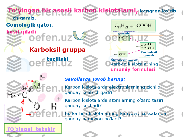 To	’yingan	bir	asosli	karbon	kislotalarni	,	kengroq	ko	’rib	
chiqamiz	, 	
Gomologik	qator	,	
hosil	qiladi	
Karbon 	kislotalarning	
umumiy	formulasi	
Karboksil	gruppa	
tuzilishi	
Savollarga	jovob	bering	:	
Karbon	kislotalarda	elektronlarninng	zichligi	
qanday	kelib	chiqadi	?	
Karbon	kislotalarda	atomlarning	o	’zaro	tasiri	
qanday	kechadi	? 	
Bu 	karbon	kislotalarning	kimyoviy	xossalarida	
qanday	namoyon	bo	’ladi	?	
?	O	’zingni	tekshir	
Barcha	karbon	kislotalar	
funksional	gruppaga	ega	
Karbon 	kislotalar	deb	nimaga	
aytiladi	?	
Karbon 	kislotalarning	
toifalanishi	:	
1)	Karboksil	gruppasiga	qarab	:	
●	birasosli	–	sirka	kislota	
●	ikkiasosli	–	oksalat	kislota	
●	ko	’pasosli	–	limon	kislota	
Karboksil	gruppa	
Soniga	qarab	
klasifikatsiyasi	
Bir	asosli	
Ikki	asosli	
Ko	’p	asosli	
Karbonil	
guruh	
Karboksil	
guruh	
Gidroksil	guruh       