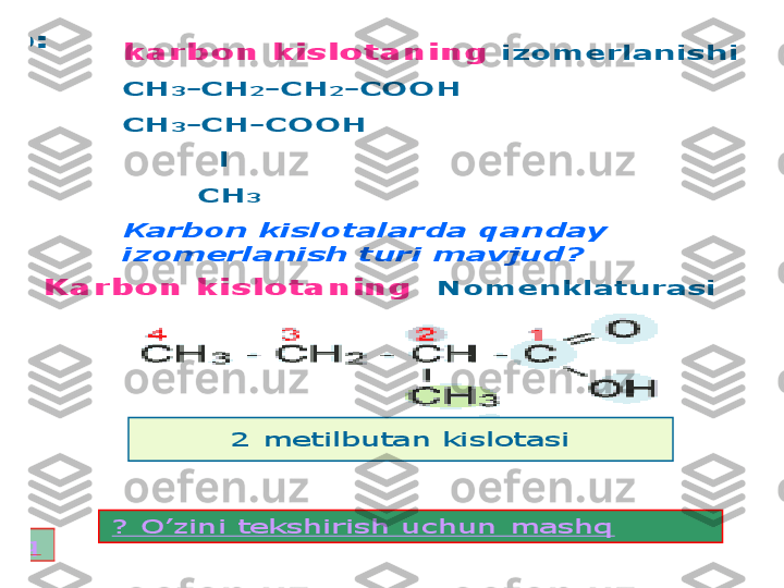 2) 	Radikal	tabiatiga	qarab	:	
●	to	’yingan	–	propion	k	-	ta	
●	to	’yinmagan	–	а	kril	k	-	ta	
●	aromatik	–	benzoy	k	-	ta	
karbon	kislotaning	izomerlanishi	
СН	3	-	СН	2	-	СН	2	-	СООН	
СН	3	-	СН	-	СООН	
l	
СН	3	
Karbon	kislotalarda	qanday	
izomerlanish	turi	mavjud	?	
Karbon 	kislotaning	Nomenklaturasi	
? 	O	’zini	tekshirish	uchun	mashq	
? 	O	’zini	tekshirish	uchun	mashq	
Radikal	tabiatiga	qarab	
kislota	klasifikatsiyasi	
To	’yingan	
To	’yinmagan	
Aromatik	
2 	metilbutan	kislotasi    