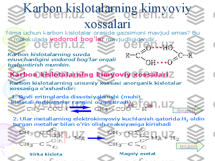 Nima	uchun	karbon	kislotalar	orasida	gazsimoni	mavjud	emas	? Bu 	
molekulada	vodorod	bog	’lar	mavjudligidandir	.	
Karbon	kislotalarning	suvda	
eruvchanligini	vodorod	bog	’lar	orqali	
tushuntirish	mumkin	.	
Karbon 	kislotalarning	kimyoviy	xossalari	
Karbon	kislotalarning	umumiy	xossasi	anorganik	kislotalar	
xossasiga	o	’xshashdir	:	
1. 	Suvli	eritmalarda	dissotsiyalanishi	(muhit	
kislotali	indikatorlar	rangini	o	’zgartiradi	).	
2. 	Ular	metallarning	elektrokimyoviy	kuchlanish	qatorida	H	2	oldin	
turgan	metallar	bilan	o	’rin	olish	reaksiyasiga	kirishadi	
Видео
видео	
Sirka	kislota	Magniy	asetatKarbon kislotalarning kimyoviy 
xossalari    