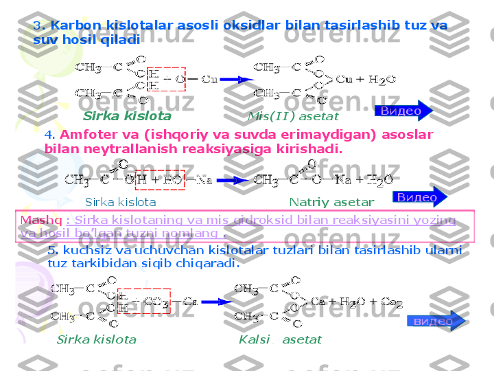 3	.	Karbon 	kislotalar	asosli	oksidlar	bilan	tasirlashib	tuz	va	
suv	hosil	qiladi	
4. 	Amfoter	va	(	ishqoriy	va	suvda	erimaydigan	) 	asoslar	
bilan	neytrallanish	reaksiyasiga	kirishadi	.	
Mashq	:	Sirka	kislotaning	va	mis	gidroksid	bilan	reaksiyasini	yozing	
va	hosil	bo	’lgan	tuzni	nomlang	.	
5. 	kuchsiz	va	uchuvchan	kislotalar	tuzlari	bilan	tasirlashib	ularni	
tuz	tarkibidan	siqib	chiqaradi	.	
видео	
video	
Видео	
Sirka	kislota	Mis(II	) 	asetat	
Sirka	kislota	Kalsiy	asetat	
Видео	
Видео	
Sirka	kislota	Natriy	asetar    