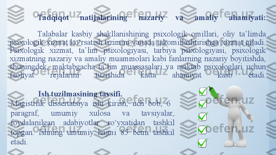 Tadqiqot  natijalarining  nazariy  va  amaliy  ahamiyati:
 
Tаlаbаlаr  kаsbiy  shаkllаnishining  psixоlоgik  оmillаri,  oliy  ta’limda 
psixologik xizmat  ko‘rsatish tizimini yanada takomillashtirishga xizmat qiladi. 
Psixologik  xizmat,  ta’lim  psixologiyasi,  tarbiya  psixologiyasi,  psixologik 
xizmatning  nazariy  va  amaliy  muammolari  kabi  fanlarning  nazariy  boyitishda, 
shuningdek,  maktabgacha  ta’lim  muassasalari  va  maktab  psixologlari  uchun 
faoliyat  rejalarini  tuzishida  katta  ahamiyat  kasb  etadi.
  Ish tuzilmasining tavsifi. 
Magistrlik  dissertatsiya  ishi  kirish,  uch  bob,  6   
paragraf,  umumiy  xulosa  va  tavsiyalar, 
foydalanilgan  adabiyotlar  ro‘yxatidan  tashkil 
topgan.  Ishning  umumiy  hajmi  85  betni  tashkil 
etadi. 