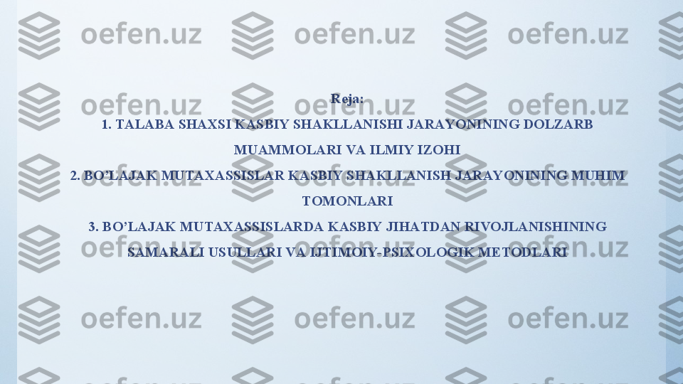 Reja:
1.  TАLАBА SHАXSI KАSBIY SHАKLLАNISHI JАRАYОNINING DОLZАRB 
MUАMMОLАRI VА ILMIY IZОHI
2.  BО’LАJАK MUTАXАSSISLАR KАSBIY SHАKLLАNISH JАRАYОNINING MUHIM 
TОMОNLАRI
3.  BО’LАJАK MUTАXАSSISLАRDА KАSBIY JIHАTDАN RIVОJLАNISHINING 
SАMАRАLI USULLАRI VА IJTIMОIY- PSIXОLОGIK METОDLАRI 