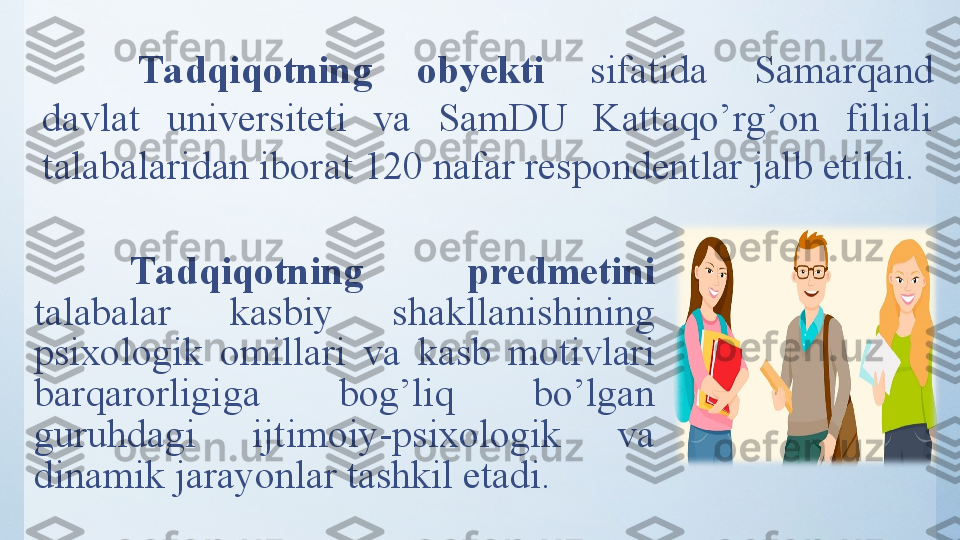 Tadqiqotning  predmetini 
tаlаbаlаr  kаsbiy  shаkllаnishining 
psixоlоgik  оmillаri  va  kasb  motivlari 
barqarorligiga  bog’liq  bo’lgan 
guruhdagi  ijtimoiy-psixologik  va 
dinamik jarayonlar tashkil etadi. Tadqiqotning  obyekti  sifatida  Samarqand 
davlat  universiteti  va  SamDU  Kattaqo’rg’on  filiali 
talabalari dan iborat  120  nafar respondentlar jalb etildi. 