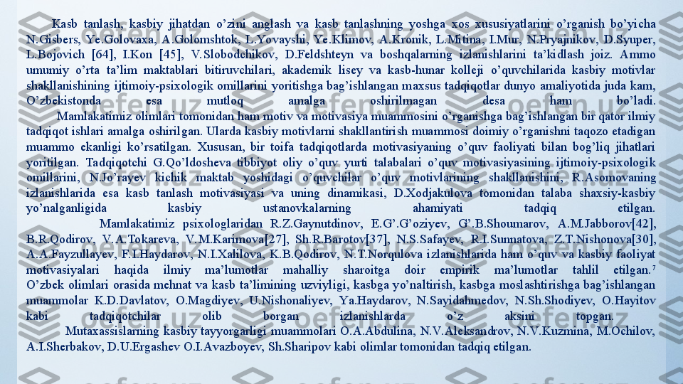 Kasb  tanlash,  kasbiy  jihatdan  o’zini  anglash  va  kasb  tanlashning  yoshga  xos  xususiyatlarini  o’rganish  bo’yicha 
N.Gisbers,  Ye.Golovaxa,  A.Golomshtok,  L.Yovayshi,  Ye.Klimov,  A.Kronik,  L.Mitina,  I.Mur,  N.Pryajnikov,  D.Syuper, 
L.Bojovich   [64] ,  I.Kon   [45] ,  V. Slobodchikov,  D.Feldshteyn  va  boshqalarning  izlanishlarini  ta’kidlash  joiz.  Ammo 
umumiy  o’rta  ta’lim  maktablari  bitiruvchilari,  akademik  lisey  va  kasb-hunar  kolleji  o’quvchilarida  kasbiy  motivlar 
shakllanishining ijtimoiy-psixologik omillarini  yoritishga bag’ishlangan maxsus  tadqiqotlar dunyo amaliyotida juda kam, 
O’zbekistonda  esa  mutloq  amalga  oshirilmagan   desa  ham  bo’ladi .
          Mamlakatimiz olimlari tomonidan ham motiv va motivasiya muammosini o’rganishga bag’ishlangan bir qator ilmiy 
tadqiqot ishlari amalga oshirilgan. Ularda kasbiy motivlarni shakllantirish muammosi doimiy o’rganishni taqozo etadigan 
muammo  ekanligi  ko’rsatilgan.  Xususan,  bir  toifa  tadqiqotlarda  motivasiyaning  o’quv  faoliyati  bilan  bog’liq  jihatlari 
yoritilgan.  Tadqiqotchi  G.Qo’ldosheva  tibbiyot  oliy  o’quv  yurti  talabalari  o’quv  motivasiyasining  ijtimoiy-psixologik 
omillarini,  N.Jo’rayev  kichik  maktab  yoshidagi  o’quvchilar  o’quv  motivlarining  shakllanishini,  R . Asomovaning 
izlanishlarida  esa  kasb  tanlash  motivasiyasi  va  uning  dinamikasi,  D.Xodjakulova  tomonidan  talaba  shaxsiy-kasbiy 
yo’nalganligida  kasbiy  ustanovkalarning  ahamiyati  tadqiq  etilgan.
                  Mamlakatimiz  psixologlaridan  R.Z.Gaynutdinov,  E.G’.G’oziyev,  G’.B.Shoumarov,  A.M.Jabborov[42], 
B.R.Qodirov,  V. A.Tokareva,  V. M.Karimova [27] ,  Sh.R.Barotov [37] ,  N.S.Safayev,  R.I.Sunnatova,  Z.T.Nishonova [30] , 
A.A.Fayzullayev,  F.I.Haydarov,  N.I.Xalilova,  K.B.Qodirov,  N.T.Norqulova  izlanishlarida  ham  o’quv  va  kasbiy  faoliyat 
motivasiyalari  haqida  ilmiy  ma’lumotlar  mahalliy  sharoitga  doir  empirik  ma’lumotlar  tahlil  etilgan. 7
О’zbek  оlimlаri  оrаsidа  mehnаt  vа  kаsb  tа’limining  uzviyligi,  kаsbgа  yо’nаltirish,  kаsbgа  mоslаshtirishgа  bаg’ishlаngаn 
muаmmоlаr  K.D.Dаvlаtоv,  О.Mаgdiyev,  U.Nishоnаliyev,  Yа.Hаydаrоv,  N.Sаyidаhmedоv,  N.Sh.Shоdiyev,  О.Hаyitоv 
kаbi  tаdqiqоtchilаr  оlib  bоrgаn  izlаnishlаrdа  о’z  аksini  tоpgаn. 
                    Mutаxаssislаrning  kаsbiy  tаyyоrgаrligi  muаmmоlаri  О.А.Аbdulinа,  N.V. Аleksаndrоv,  N.V. Kuzminа,  M.Оchilоv, 
А.I.Sherbаkоv, D.U.Ergаshev О.I.Аvаzbоyev, Sh.Shаripоv kаbi оlimlаr tоmоnidаn tаdqiq etilgаn. 