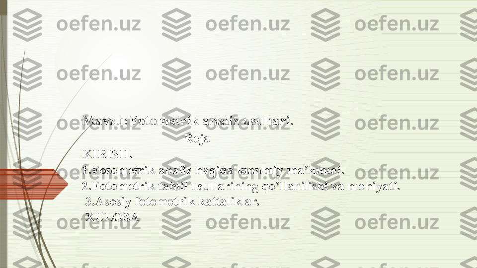 Mavzu:Fotometrik analiz usullari.
                             Reja
KIRISH.
1.Fotometrik analiz haqida umumiy ma’lumot.
2.Fotometrik tahlil usullarining qo’llanilishi va mohiyati.
 3.Asosiy fotometrik kattaliklar.
 XULOSA              