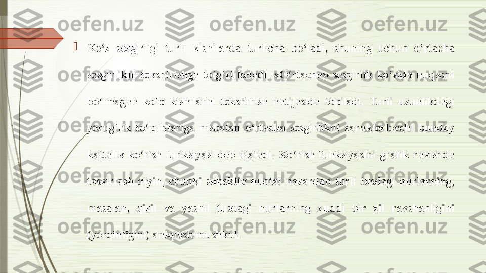 
Ko‘z  sezgirligi  turli  kishilarda  turlicha  bo‘ladi,  shuning  uchun  o‘rtacha 
sezgirlikni  tekshirishga  to‘g‘ri  keladi.  «O‘rtacha»  sezgirlik  ko‘zida  nuqsoni 
bo‘lmagan  ko‘p  kishilarni  tekshirish  natijasida  topiladi.  Turli  uzunlikdagi 
yorug‘lik  to‘lqinlariga  nisbatan  o‘rtacha  sezgirlikni  xarakterlovchi  bunday 
kattalik  ko‘rish  funksiyasi  deb  ataladi.  Ko‘rish  funksiyasini  grafik  ravishda 
tasvirlash  qiyin,  chunki  subektiv  nuqtai  nazardan  turli  tusdagi  nurlarning, 
masalan,  qizil  va  yashil  tusdagi  nurlarning  xuddi  bir  xil  ravshanligini 
(yorqinligini) aniqlash mushkul.              