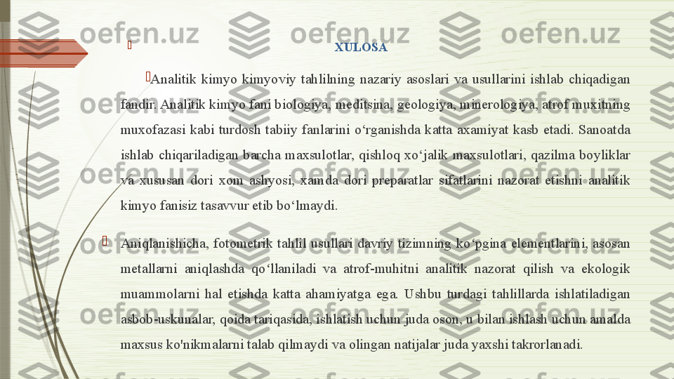 
                                                             XULOSA

Analitik  kimyo  kimyoviy  tahlilning  nazariy  asoslari  va  usullarini  ishlab  chiqadigan 
fandir. Analitik kimyo fani biologiya, meditsina, geologiya, minerologiya, atrof muxitning 
muxofazasi  kabi  turdosh  tabiiy  fanlarini  o‘rganishda  katta  axamiyat  kasb  etadi.  Sanoatda 
ishlab  chiqariladigan  barcha  maxsulotlar,  qishloq  xo‘jalik  maxsulotlari,  qazilma  boyliklar 
va  xususan  dori  xom  ashyosi,  xamda  dori  preparatlar  sifatlarini  nazorat  etishni  analitik 
kimyo fanisiz tasavvur etib bo‘lmaydi.  

Aniqlanishicha,  fotometrik  tahlil  usullari  davriy  tizimning  ko pgina  elementlarini,  asosan ʻ
metallarni  aniqlashda  qo llaniladi  va  atrof-muhitni  analitik  nazorat  qilish  va  ekologik 	
ʻ
muammolarni  hal  etishda  katta  ahamiyatga  ega.  Ushbu  turdagi  tahlillarda  ishlatiladigan 
asbob-uskunalar, qoida tariqasida, ishlatish uchun juda oson, u bilan ishlash uchun amalda 
maxsus ko'nikmalarni talab qilmaydi va olingan natijalar juda yaxshi takrorlanadi.               