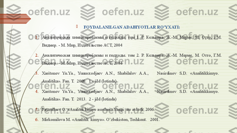 
FOYDALANILGAN ADABIYOTLAR RO’YXATI:
1. Aналитическая  химия.проблемы  и  подходы.  том  1.  Р.  Кельнера,  Ж.-М.  Мерме,  М.  Отто,  Г.М. 
Видмер. - М. Мир, Издательство АСТ, 2004  
2. Aналитическая  химия.проблемы  и  подходы.  том  2.  Р.  Кельнера,  Ж.-М.  Мерме,  М.  Отто,  Г.М. 
Видмер. - М. Мир, Издательство АСТ, 2004 
3. Xaritonov  Yu.Ya.,  Yunusxodjaev  A.N.,  Shabilalov  A.A.,      Nasirdinov  S.D.  « Analitikkimyo .   
Analitika». Fan. T.   2008.  1 - jild (lotinda) 
4. Xaritonov  Yu.Ya.,  Yunusxodjaev  A.N.,  Shabilalov  A.A.,      Nasirdinov  S.D.  « Analitikkimyo .   
Analitika». Fan. T.   2013.  2 - jild (lotinda)   
5. Fayzullaev O. «Analitik kimyo asoslari» Yangi  asr avlodi, 2006. 
6. Mirkomilova M. «Analitik  kimyo». O’zbekiston, Toshkent.    2001.                