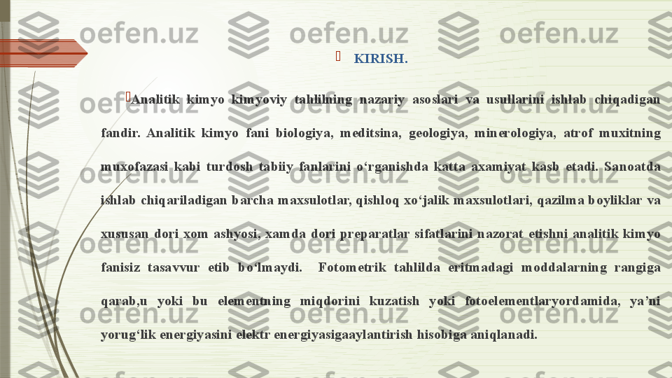 
KIRISH.

Analitik  kimyo  kimyoviy  tahlilning  nazariy  asoslari  va  usullarini  ishlab  chiqadigan 
fandir.  Analitik  kimyo  fani  biologiya,  meditsina,  geologiya,  minerologiya,  atrof  muxitning 
muxofazasi  kabi  turdosh  tabiiy  fanlarini  o‘rganishda  katta  axamiyat  kasb  etadi.  Sanoatda 
ishlab chiqariladigan barcha maxsulotlar, qishloq xo‘jalik maxsulotlari, qazilma boyliklar va 
xususan  dori  xom  ashyosi,  xamda  dori  preparatlar  sifatlarini  nazorat  etishni  analitik  kimyo 
fanisiz  tasavvur  etib  bo‘lmaydi.    Fotometrik  tahlilda  eritmadagi  moddalarning  rangiga 
qarab,u  yoki  bu  elementning  miqdorini  kuzatish  yoki  fotoelementlaryordamida,  ya’ni 
yorug‘lik energiyasini elektr energiyasigaaylantirish hisobiga aniqlanadi.              