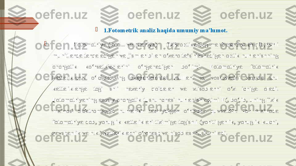 
1.Fotometrik analiz haqida umumiy ma’lumot.

              Fotometriya (foto... va metriya) — fizik optikaning manbalardan chiqib, turli 
muhitlarda tarqaladigan va jismlar bilan o zaro ta sirlashadigan optik nurlanishning 	
ʻ ʼ
energetik  ko rsatkichlarini  o rganadigan  bo limi.  Fotometriya  fotometrik 	
ʻ ʻ ʻ
kattaliklarni  o lchashning  eksperimental  usullari  va  vositalarini  xamda  shu 
ʻ
kattaliklarga  tegi  shli  nazariy  qoidalar  va  x.isoblarni  o z  ichiga  oladi. 	
ʻ
Fotometriyaning  asosiy  energetik  tushunchasi  nurlanish  oqimi  F(,  bo lib,  uning  fizik 	
ʻ
ma nosi  elektromagnit  nurlanish  tashiydigan  o rtacha  quvvatdir.  Tor  ma noda 	
ʼ ʻ ʼ
fotometriya  deb,  yoruglik  kattaliklari  tizimiga  tegishli  (yoritilganlik,  yoruglik  kuchi, 
ravshanlik va h.k.) kattaliklarni o lchash va hisoblash tushuniladi. 	
ʻ              