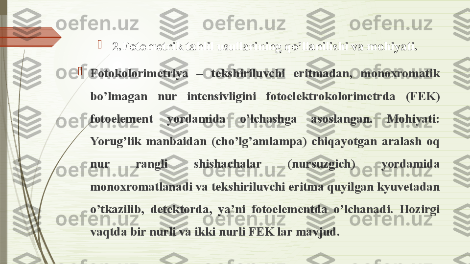 
2.Fotometrik tahlil usullarining qo’llanilishi va mohiyati.

Fotokolorimetriya  –  tekshiriluvchi  eritmadan,  monoxromatik 
bo’lmagan  nur  intensivligini  fotoelektrokolorimetrda  (FEK) 
fotoelement  yordamida  o’lchashga  asoslangan.  Mohiyati: 
Yorug’lik  manbaidan  (cho’lg’amlampa)  chiqayotgan  aralash  oq 
nur  rangli  shishachalar  (nursuzgich)  yordamida 
monoxromatlanadi va tekshiriluvchi eritma quyilgan kyuvetadan 
o’tkazilib,  detektorda,  ya’ni  fotoelementda  o’lchanadi.  Hozirgi 
vaqtda bir nurli va ikki nurli FEK lar mavjud.               