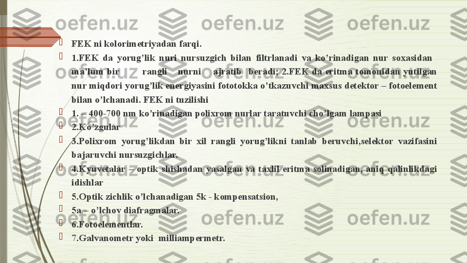 
FEK ni kolorimetriyadan farqi.  

1.FEK  da  yorug’lik  nuri  nursuzgich  bilan  filtrlanadi  va  ko’rinadigan  nur  soxasidan 
ma’lum  bir  rangli  nurni  ajratib  beradi;  2.FEK  da  eritma  tomonidan  yutilgan 
nur miqdori yorug’lik energiyasini fototokka o’tkazuvchi maxsus detektor – fotoelement 
bilan o’lchanadi. FEK ni tuzilishi  

1. – 400-700 nm ko’rinadigan polixrom nurlar taratuvchi cho’lgam lampasi 

2.Ko’zgular

3.Polixrom  yorug’likdan  bir  xil  rangli  yorug’likni  tanlab  beruvchi,selektor  vazifasini 
bajaruvchi nursuzgichlar.  

4.Kyuvetalar  –  optik  shishadan  yasalgan  va  taxlil  eritma  solinadigan,  aniq  qalinlikdagi 
idishlar 

5.Optik zichlik o’lchanadigan 5k - kompensatsion,  

5a – o’lchov diafragmalar.

6.Fotoelementlar.   

7.Galvanometr yoki  milliampermetr.               