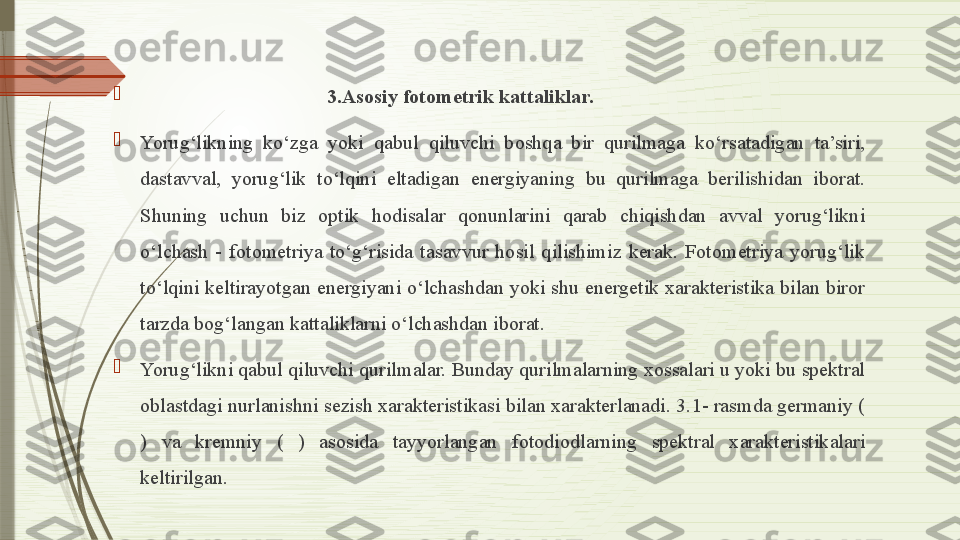 
                                      3.Asosiy fotometrik kattaliklar.

Yorug‘likning  ko‘zga  yoki  qabul  qiluvchi  boshqa  bir  qurilmaga  ko‘rsatadigan  ta’siri, 
dastavval,  yorug‘lik  to‘lqini  eltadigan  energiyaning  bu  qurilmaga  berilishidan  iborat. 
Shuning  uchun  biz  optik  hodisalar  qonunlarini  qarab  chiqishdan  avval  yorug‘likni 
o‘lchash  -  fotometriya  to‘g‘risida  tasavvur  hosil  qilishimiz  kerak.  Fotometriya  yorug‘lik 
to‘lqini keltirayotgan energiyani o‘lchashdan yoki shu energetik xarakteristika bilan biror 
tarzda bog‘langan kattaliklarni o‘lchashdan iborat.

Yorug‘likni qabul qiluvchi qurilmalar. Bunday qurilmalarning xossalari u yoki bu spektral 
oblastdagi nurlanishni sezish xarakteristikasi bilan xarakterlanadi. 3.1- rasmda germaniy ( 
)  va  kremniy  (  )  asosida  tayyorlangan  fotodiodlarning  spektral  xarakteristikalari 
keltirilgan.              