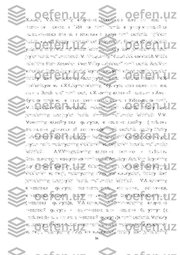 Xususan,   V.A.Ranovning   «Изучение   памятников   каменного   века   на
Восточном   Памире   в   1958   г.»   nomli   hamda   «Шугноу-многослойная
палеолитическая   стоянка   в   верховьях   р.   Яхсу»   nomli   asarlarida   Tojikiston
hududi,   xususan   Sharqiy   Pomir   tosh   asri   yodgorliklari,   Shugnov   so‘nggi   paleolit
yodgorligi   to‘g‘risida   ma’lumotlar   keltirilib,   ibtidoiy   davri   jamoalarining   turar-
joylari haqida ma’lumot beradi. M.Fohtugue ning “Kutuzbulak Revisited A Middle
Paleolithic   Sitein   Zeravshan   River   Volley   Uzbekistan”   nomli   asarida   Zarafshon
vohasidagi   Qo‘turbuloq   yodgorligi   keyingi   davr,   ya’ni   so‘nggi   paleolit   jamoalari
ibtidoiy   davri   jamoalarining   turar-joylari   haqida   ma’lumot   beradi.   N.X.
Toshkenbayev   va   R.X.Sulaymanovlarning   “Культура   древнекаменного   века
долины   Зарафшана”   nomli   asari,   R.X.Levning   «Древний   палеолит   в   Аман-
Кутане»   nomli   va     «Новые   памятники   палеолита   в   Узбекистане»   nomli,
M.D.Djurakulovning   “Samarqand   makoni”   nomli   asrlarida   ibtidoiy   davri
jamoalarining   turar-joylari   haqida   qimmatli   ma’lumotlar   keltiriladi.   V.M.
Massonning   «Джейтунская   культура»,   «Поселение   Джейтун   (проблемы
становления   производящей   экономики)»   nomli   asarlarida   Janubiy-G‘arbiy
Turkmaniston   hududi   Kopettog‘   yon   bag‘ri   dehqonchilik   xo‘jaligiga   asoslangan
Joyitun   neolit   madaniyatining   shakllanishi   va   rivojlanishi   borasida   ma’lumotlar
keltiriladi.     A.V.Vinogradovning   «Древние   охотники   и   рыболовы
Среднеазиатского междуречье» nomli asarida Amudaryo Zarafshon daryosining
quyi   oqimlari,   Qizilqum   hududi   Kaltaminor   neolit   jamoalari   madaniyatining
shakllanishi   va   rivoji,   madaniyatning   o‘ziga   xos   xususiyatlari,   ibtidoiy   davri
jamoalarining   turar-joylari   haqida   ma’lumotlar   keltiriladi.     V.A.Ranovning
«Гиссарская   культура:   распространение,   хронология,   экономика»,
«Гиссарская   культура   –   неолит   горных   областей   Средней   Азии»,   «Неолит
(гиссарская   культура)»,   V.A.Ranov,   T.G.Filimonovalarning   «Изучение
гиссарской   культуры   и   неолитические   слои   поселения   Кангурттут   (к
проблеме финального этапа гиссарской культуры)» nomli asarlarida Markaziy
va   Janubiy   Tojikiston   hududi   Hisor   neolit   jamoalari   madaniyatining   shakllanishi
va   rivoji,   madaniyatning   o‘ziga   xos   xususiyatlari,   ibtidoiy   davri   jamoalarining
16 