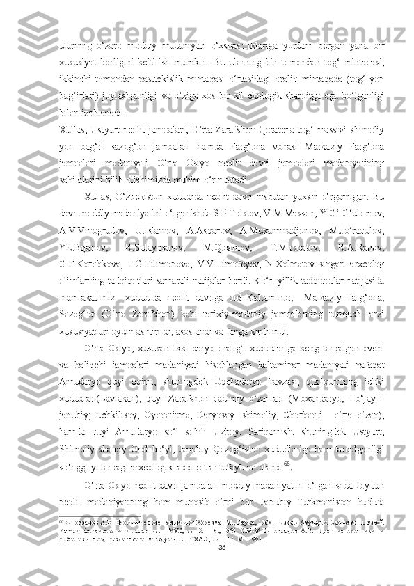 ularning   o‘zaro   moddiy   madaniyati   o‘xshashliklariga   yordam   bergan   yana   bir
xususiyat   borligini   keltirish   mumkin.   Bu   ularning   bir   tomondan   tog‘   mintaqasi,
ikkinchi   tomondan   pasttekislik   mintaqasi   o‘rtasidagi   oraliq   mintaqada   (tog‘   yon
bag‘irlari)   joylashganligi   va   o‘ziga   xos   bir   xil   ekologik   sharoitga   ega   bo‘lganligi
bilan izohlanadi. 
Xullas,   Ustyurt   neolit   jamoalari,  O‘rta   Zarafshon   Qoratepa  tog‘   massivi   shimoliy
yon   bag‘ri   sazog‘on   jamoalari   hamda   Farg‘ona   vohasi   Markaziy   Farg‘ona
jamoalari   madaniyati   O‘rta   Osiyo   neolit   davri   jamoalari   madaniyatining
sahifalarini bilib olishimizda muhim o‘rin tutadi.
Xullas,   O‘zbekiston   xududida   neolit   davri   nisbatan   yaxshi   o‘rganilgan.   Bu
davr moddiy madaniyatini o‘rganishda S.P.Tolstov, V.M.Masson, Y.G‘.G‘ulomov,
A.V.Vinogradov,   U.Islamov,   A.Asqarov,   A.Muxammadjonov,   M.Jo‘raqulov,
YE.Bijanov,   R.Sulaymanov,   M.Qosimov,   T.Mirsoatov,   R.A.Ranov,
G.F.Korobkova,   T.G.Filimonova,   V.V.Timofeyev,   N.Xolmatov   singari   arxeolog
olimlarning  tadqiqotlari   samarali  natijalar   berdi.  Ko‘p yillik tadqiqotlar  natijasida
mamlakatimiz     xududida   neolit   davriga   oid   Kaltaminor,     Markaziy   Farg‘ona,
Sazog‘on   (O‘rta   Zarafshon)   kabi   tarixiy-madaniy   jamoalarning   turmush   tarzi
xususiyatlari oydinlashtirildi, asoslandi va fanga kiritilindi.
O‘rta   Osiyo,   xususan   Ikki   daryo   oralig‘i   xududlariga   keng   tarqalgan   ovchi
va   baliqchi   jamoalari   madaniyati   hisoblangan   kaltaminar   madaniyati   nafaqat
Amudaryo   quyi   oqimi,   shuningdek   Oqchadaryo   havzasi,   qizilqumning   ichki
xududlari(Lavlakan),   quyi   Zarafshon   qadimiy   o‘zanlari   (Moxandaryo,   Ho‘jayli-
janubiy;   Echkilisoy,   Oyoqatitma,   Daryosay-   shimoliy,   Chorbaqti   -   o‘rta   o‘zan),
hamda   quyi   Amudaryo   so‘l   sohili   Uzboy,   Sariqamish,   shuningdek   Ustyurt,
Shimoliy-sharqiy   Orol   bo‘yi,   Janubiy   Qozog‘iston   xududlariga   ham   tarqalganligi
so‘nggi yillardagi arxeologik tadqiqotlar tufayli aniqlandi 66
.
O‘rta Osiyo neolit davri jamoalari moddiy madaniyatini o‘rganishda Joyitun
neolit   madaniyatining   ham   munosib   o‘rni   bor.   Janubiy   Turkmaniston   hududi
66
Виноградов А.В. Неолитические памятники Хорезма. М., Наука, 1968.  Низовья Амударьи, Сарыкамыш, Узбой.
История   формирования   и   заселения.   –   МХЭ,   вып.3.   –   М.,   1960.   С.34-36. Виноградов   А.В.     Древние   охотники     и
рыболовы  среднеазиатского  междуречья.  ТХАЭ, вып. 13. М.: 1981.
36 