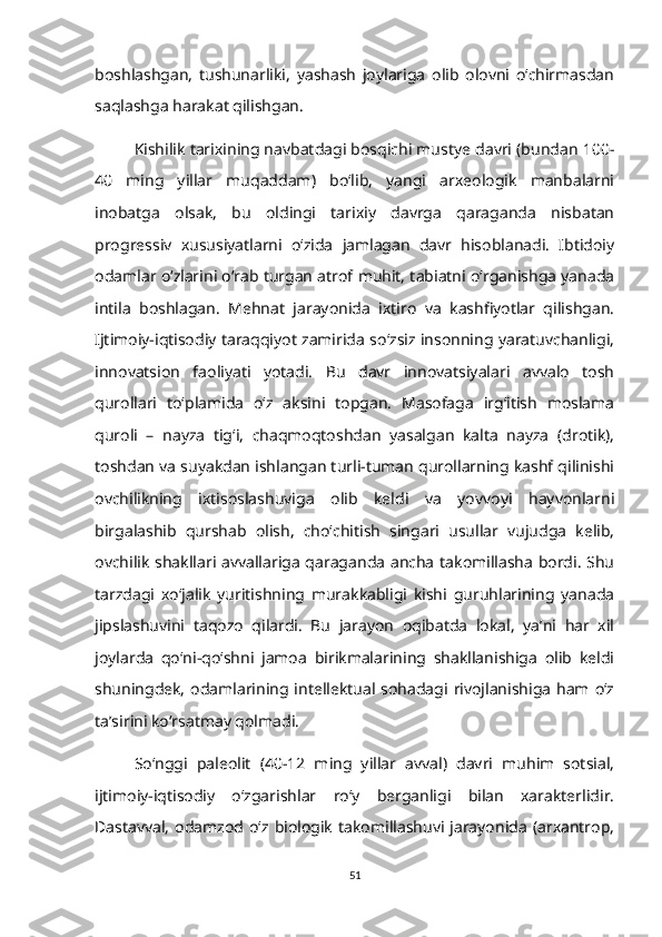 boshlashgan,   tushunarliki,   yashash   joylariga   olib   olovni   o‘chirmasdan
saqlashga harakat qilishgan.
Kishilik tarixining navbatdagi bosqichi mustye davri (bundan 100-
40   ming   yillar   muqaddam)   bo‘lib,   yangi   arxeologik   manbalarni
inobatga   olsak,   bu   oldingi   tarixiy   davrga   qaraganda   nisbatan
progressiv   xususiyatlarni   o‘zida   jamlagan   davr   hisoblanadi.   Ibtidoiy
odamlar o‘zlarini o‘rab turgan atrof muhit, tabiatni o‘rganishga yanada
intila   boshlagan.   Mehnat   jarayonida   ixtiro   va   kashfiyotlar   qilishgan.
Ijtimoiy-iqtisodiy taraqqiyot zamirida so‘zsiz insonning yaratuvchanligi,
innovatsion   faoliyati   yotadi.   Bu   davr   innovatsiyalari   avvalo   tosh
qurollari   to‘plamida   o‘z   aksini   topgan.   Masofaga   irg‘itish   moslama
quroli   –   nayza   tig‘i,   chaqmoqtoshdan   yasalgan   kalta   nayza   (drotik),
toshdan va suyakdan ishlangan turli-tuman qurollarning kashf qilinishi
ovchilikning   ixtisoslashuviga   olib   keldi   va   yovvoyi   hayvonlarni
birgalashib   qurshab   olish,   cho‘chitish   singari   usullar   vujudga   kelib,
ovchilik shakllari avvallariga qaraganda ancha takomillasha bordi. Shu
tarzdagi   xo‘jalik   yuritishning   murakkabligi   kishi   guruhlarining   yanada
jipslashuvini   taqozo   qilardi.   Bu   jarayon   oqibatda   lokal,   ya’ni   har   xil
joylarda   qo‘ni-qo‘shni   jamoa   birikmalarining   shakllanishiga   olib   keldi
shuningdek,  odamlarining intellektual  sohadagi rivojlanishiga  ham  o‘z
ta’sirini ko‘rsatmay qolmadi.
So‘nggi   paleolit   (40-12   ming   yillar   avval)   davri   muhim   sotsial,
ijtimoiy-iqtisodiy   o‘zgarishlar   ro‘y   berganligi   bilan   xarakterlidir.
Dastavval,   odamzod  o‘z   biologik   takomillashuvi  jarayonida   (arxantrop,
51 