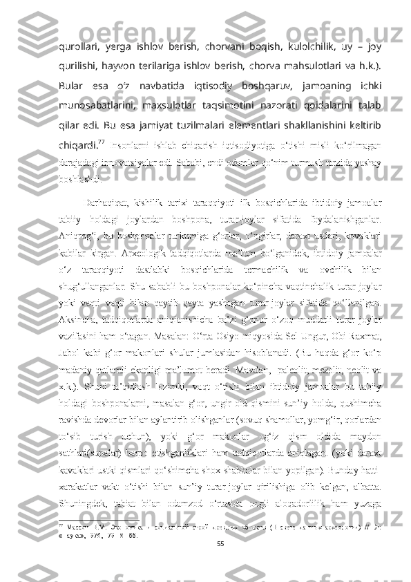 qurollari,   yerga   ishlov   berish,   chorvani   boqish,   kulolchilik,   uy   –   joy
qurilishi,   hayvon   terilariga   ishlov   berish,   chorva   mahsulotlari   va   h.k.).
Bular   esa   o‘z   navbatida   iqtisodiy   boshqaruv,   jamoaning   ichki
munosabatlarini,   maxsulotlar   taqsimotini   nazorati   qoidalarini   talab
qilar   edi.   Bu   esa   jamiyat   tuzilmalari   elementlari   shakllanishini   keltirib
chiqardi. 77
  Insonlarni   ishlab   chiqarish   iqtisodiyotiga   o‘tishi   misli   ko‘rilmagan
darajadagi innovatsiyalar edi. Sababi, endi odamlar qo‘nim turmush tarzida yashay
boshlashdi.
Darhaqiqat,   kishilik   tarixi   taraqqiyoti   ilk   bosqichlarida   ibtidoiy   jamoalar
tabiiy   holdagi   joylardan   boshpona,   turar-joylar   sifatida   foydalanishganlar.
Aniqrog‘i,   bu   boshponalar   turkumiga   g‘orlar,   o‘ngirlar,   daraxt   ustlari,   kovaklari
kabilar   kirgan.   Arxeologik   tadqiqotlarda   ma’lum   bo‘lganidek,   ibtidoiy   jamoalar
o‘z   taraqqiyoti   dastlabki   bosqichlarida   termachilik   va   ovchilik   bilan
shug‘ullanganlar.   Shu   sababli   bu   boshponalar   ko‘pincha   vaqtinchalik   turar-joylar
yoki   vaqti   vaqti   bilan   qaytib   qayta   yashagan   turar-joylar   sifatida   qo‘llanilgan.
Aksincha,   tadqiqotlarda   aniqlanishicha   ba’zi   g‘orlar   o‘zoq   muddatli   turar   joylar
vazifasini ham o‘tagan. Masalan: O‘rta Osiyo miqyosida Sel-Ungur, Obi-Raxmat,
Jabol   kabi   g‘or   makonlari   shular   jumlasidan   hisoblanadi.   (Bu   haqda   g‘or   ko‘p
madaniy qatlamli  ekanligi ma’lumot beradi. Masalan,    paleolit, mezolit, neolit  va
x.k.).   Shuni   ta’qidlash   lozimki,   vaqt   o‘tishi   bilan   ibtidoiy   jamoalar   bu   tabiiy
holdagi   boshponalarni,   masalan   g‘or,   ungir   old   qismini   sun’iy   holda,   qushimcha
ravishda devorlar bilan aylantirib olishganlar (sovuq shamollar, yomg‘ir, qorlardan
to‘sib   turish   uchun),   yoki   g‘or   makonlar   og‘iz   qism   oldida   maydon
sathlari(supalar)   barpo   etishganliklari   ham   tadqiqotlarda   aniqlagan.   (yoki   daraxt
kavaklari ustki qismlari qo‘shimcha shox-shabbalar bilan yopilgan). Bunday hatti-
xarakatlar   vakt   o‘tishi   bilan   sun’iy   turar-joylar   qirilishiga   olib   kelgan,   albatta.
Shuningdek,   tabiat   bilan   odamzod   o‘rtasida   ongli   aloqadorlilik   ham   yuzaga
77
  Массон   В.М.   Экономика   и   социальной   строй   древных   обществ   (В   свете   данных   археологии)   //   -Л:
«Наука», 1976, 179-181 бб.
55 