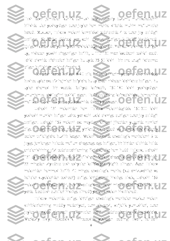 Tosh   davri   jamoalari   kunlik   turmush   tarzi,   ijtimoiy   tuzumi,   munosabatlarini
bilishda   ular   yashaydigan   turar-joylar   ham   manba   sifatida   muhim   ma’lumotlar
beradi.   Xususan,   Tolstov   makoni   kompleksi   tadqiqotida   4   ta   turar   joy   qoldig‘i
topilgan.   Shulardan   ikkitasi   yer   sathi   qismiga   qurilgan   kulbalar   hisoblanadi.
Qolgan ikkitasi esa yarim yerto‘la shaklidagi uylar edi. Yer sathi qismida qurilgan
uy,   nisbatan   yaxshi   o‘rganilgan   bo‘lib,   u   110-120   metr   kvadratni   tashkil   etadi.
Ichki   qismida   o‘choqlari   bo‘lgan   bu   uyda   35-50   kishi   –bir   ona   urug‘i   istiqomat
qilgan bo‘lishi mumkin (o‘rtacha 5
  kishidan   iborat   bo‘lgan   8-10   oila   bo‘lgan).   Yarim   yerto‘la   ko‘rinishidagi
boshqa uylar esa o‘z hajmlari bo‘yicha bu uylardan nisbatan kichikroq bo‘lgan. Bu
uylar   chamasi   bir   vaqtda   faoliyat   ko‘rsatib,   150-180   kishi   yashaydigan
umumjamoa   qishlog‘ini   tashkil   etgan.   Tadqiqotlarning   ko‘rsatishicha,   jamoaning
ma’lum bir qismi bu yerda yil davomida doimiy yashagan. 
Uchashi   131   makonidan   ham   Tolstov   makonidagidek   150-200   kishi
yashashi mumkin bo‘lgan uchta yer sathi ustki qismiga qurilgan turar joy qoldig‘i
topilgan.   Uchashi   159   makoni   esa   maydoni   ko‘lami   jihatidan   yuqorida   nomlari
tilga   olingan   makonlarga   nisbatan   yirikroq   hisoblanadi   va   bu   makonda   madaniy
qatlam   to‘laligicha   buzilib   ketgan.   Makon   doirasida   arxeologik   manbalarni   9   ta
joyga jamlangan holatda ma’lum chegaraga ega bo‘lgan, bir-biridan alohida holda
aniqlanishining  o‘zi   tadqiqotchilarning  fikricha,   ular  ham   huddi  Tolstov,  Uchashi
131 uylari kabi yashash kulbalari bo‘lishgan. Makon chegarasi doirasi yer sathidan
33   mingdan   ziyodroq   tosh   ashyolar   kolleksiyasi   yig‘ib   olingan.   Agar   Tolstov
makonidan   hammasi   bo‘lib   40   mingta   arxeologik   manba   (sut   emizuvchilar   va
baliqlar   suyaklaridan   tashqari)   qo‘lga   kiritilganini   hisobga   olsak,   Uchashi   159
makoni ham maydon sathi, ham arxeologik manbalari miqdoriga ko‘ra (chunki bu
yerda faqat tosh qurollari hisobga olinadi) yirikroq makon hisoblanadi. 
Tolstov   makonida   qo‘lga   kiritilgan   arxeologik   manbalar   mazkur   makon
sohibkorlarining   moddiy-madaniyati,   turmush   tarzi,   xo‘jalik   yumushlari,   turar
joylar   borasida   qimmatli   ma’lumotlar   berdi.   Tadqiqotlarning   ko‘rsatishicha,
Markaziy   Osiyo   pasttekislik   mintaqasida   yashagan   qadimgi   ovchi,   baliqchi
6 