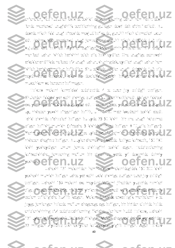 an’analari, haq-huquqlari  asosida  tashkil etilgan. Shuning uchun ham  neolit  davri
fanda   matriarxal   urug‘chilik   tartiblarining   gullagan   davri   deb   e’tirof   etiladi.   Bu
davrda nikoh ikki urug‘ o‘rtasida mavjud bo‘lsa-da, guruhli nikoh alomatlari ustun
edi.   Peshma-pesh   matriarxal   urug‘   jamoasining   guruhli   nikoh   doirasida   juft   oila
vujudga   kela   boshladi.   Ayollar   tug‘ilgan   farzandlarining   otalaridan   o‘z   urug‘i
manfaati   uchun   ishlab   berishini   talab   qila   boshlaydilar.   Ona   urug‘iga   qatnovchi
erkaklar endilikda nafaqat o‘z urug‘i uchun, shuningdek, ayollari urug‘i uchun ham
ishlab   berishga   majbur   bo‘ladilar.   Shu   taxlitda   onalar   urug‘i   doirasida   juft   oila
paydo   bo‘la   boshladi,   lekin   bu   dastlabki   bosqich   bo‘lgani   uchun   unchalik
mustahkam va barqaror bo‘lmagan. 
Tolstov   makoni   kompleksi   tadqiqotida   4   ta   turar   joy   qoldig‘i   topilgan.
Shulardan ikkitasi yer sathi qismiga qurilgan kulbalar hisoblanadi. Qolgan ikkitasi
esa  yarim  yerto‘la  shaklidagi  uylar  edi.  Hususan,   bitta  yer  sathi  qismida  qurilgan
uy,   nisbatan   yaxshi   o‘rganilgan   bo‘lib,   u   110-120   metr   kvadratni   tashkil   etadi.
Ichki   qismida   o‘choqlari   bo‘lgan   bu   uyda   35-50   kishi   –bir   ona   urug‘i   istiqomat
qilgan   bo‘lishi   mumkin   (o‘rtacha   5   kishidan   iborat   bo‘lgan   8-10   oila   bo‘lgan).
Yarim yerto‘la ko‘rinishidagi boshqa uylar esa o‘z hajmlari bo‘yicha bu uylardan
nisbatan chag‘roq bo‘lgan. Bu uylar chamasi bir vaqtda faoliyat ko‘rsatib, 150-180
kishi   yashaydigan   umum   jamoa   qishlog‘ini   tashkil   etgan.   Tadqiqotlarning
ko‘rsatishicha,   jamoaning   ma’lum   bir   qismi   bu   yerda   yil   davomida   doimiy
yashagan. 
                Uchashi   131   makonidan   ham   Tolstov   makonidagidek   150-200   kishi
yashashi mumkin bo‘lgan uchta yer sathi ustki qismiga qurilgan turar joy qoldig‘i
topilgan.   Uchashi   159   makoni   esa   maydoni   ko‘lami   jihatidan   yuqorida   nomlari
tilga   olingan   makonlarga   nisbatan   yirikroq   hisoblanadi   va   bu   makonda   madaniy
qatlam   to‘laligicha   buzilib   ketgan.   Makon   doirasida   arxeologik   manbalarni   9   ta
joyga jamlangan holatda ma’lum chegaraga ega bo‘lgan, bir-biridan alohida holda
aniqlanishining  o‘zi   tadqiqotchilarning  fikricha,   ular  ham   huddi  Tolstov,  Uchashi
131 uylari kabi yashash kulbalari bo‘lishgan. Makon chegarasi doirasi yer sathidan
33   mingdan   ziyodroq   tosh   ashyolar   kolleksiyasi   yig‘ib   olingan.   Agar   Tolstov
60 