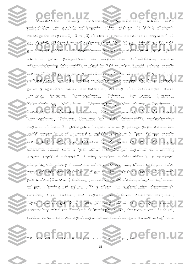 Mutaxassislar   Janubiy   Turkmaniston   sarhadlarining   eneolit   davri
yodgorliklari   uch   guruhda   bo‘lishganini   e’tirof   etishgan:   1)   kichik   o‘lchamli
manzilgohlar-maydoni 0,1-2 ga., 2) o‘rtacha o‘lchamli manzilgohlar-maydoni 4-10
ga.,   3)   yirik   o‘lchamli   manzilgohlar-maydoni   12   -   20   ga.   Birinchi   va   ikkinchi
guruh manzilgohlari eneolit  davri  dehqon jamoasining qishloqlarini  tashkil  etgan.
Uchinchi   guruh   yodgorliklari   esa   tadqiqotchilar   ko‘rsatishicha,   alohida
mikrovohalarning dehqonchilik markazi  bo‘lishi  mumkin. Sababi, so‘nggi  eneolit
davrida O‘rta Osiyoning janubiy hududlarida sug‘orma dehqonchilik rivojlanib, ilk
sivilizasiyalarga   xos   dehqonchilik   markazlari   qaror   topgan.   Shu   bois,   uchinchi
guruh   yodgorliklari   ushbu   markazlarning   qadimiy   o‘rni   hisoblangan.   Bular
jumlasiga   Anovtepa,   Nomozgohtepa,   Oltintepa,   Xapouztepa,   Qoratepa,
Yalang‘ochtepa,   Mollalitepa,   Chaqmoqlitepa,   Monjuqlitepa,   Ovadantepa,
Gavachtepa   Kaushattepa,   Dashlitepa,   Geoksur   guruhidagi   tepaliklar   kiradi.
Nomozgohtepa,   Oltintepa,   Qoratepa   kabi   yirik   dehqonchilik   markazlarining
maydoni   o‘lchami   20   gektargacha   borgan.   Ularda   yigirmaga   yaqin   xonalardan
tashkil   topgan   katta   oila   jamoasiga   tegishli   uylar   ham   bo‘lgan.   So‘nggi   eneolit
davriga   oid   manzilgohlardagi   (Geoksur   1)   ko‘p   xonali   uylarining   ba’zi   alohida
xonalarida   tutatqi   solib   qo‘yish   uchun   mo‘ljallangan   buyumlar   va   odamning
kuygan   suyaklari   uchraydi 88
.   Bunday   xonalarni   tadqiqotchilar   katta   patriarxal
oilaga   tegishli   oilaviy   ibodatxona   bo‘lishi   mumkin   deb,   e’tirof   etishgan.   Ba’zi
manzilgohlarda   xom   g‘ishtdan   qurilgan   alohida   joylashgan   kvadrat   (Qoratepa)
yoki cho‘ziq (Geoksur I) shakldagi jamoaning nufuzli a’zolariga tegishli sag‘analar
bo‘lgan.   Ularning   usti   aylana   qilib   yopilgan.   Bu   sag‘analardan   chaqmoqtosh
qurollari,   sopol   idishlar,   mis   buyumlar   va   toshdan   ishlangan   marjonlar,
haykalchalar   topilgan.   Shuningdek,   jamoaviy   qabrlar   ham   uchraydi.   Ulardagi
kuzatuv buyumlari son jihatdan juda kambag‘al bo‘lib, ular asosan sopol idishlari,
savatlar va kam sonli zeb-ziynat buyumlaridan iborat bo‘lgan. Bu davrda sug‘orma
88
  Хлопин И.Н.  Энеолит Юго-Западного Туркменистана. Санкт-Петербург, 1997 .
68 