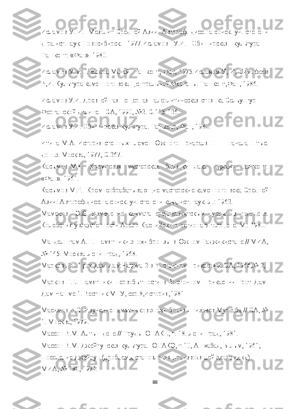 Исламов У. И.   Мезолит Средней Азии. Автореф. дисс.на соиск. уч. степени
д-ра.ист.наук-Новосибирск.   1977.Исламов   У.И.   Обиширская   культура   –
Ташкент: «Фан». 1980.
Исламов У. И. Пещера Мачай. Ташкент, Фан, 1975.Исламов У, И, Тимофеев
В,И. Культура каменного века Центральной Ферганы. Ташкент,Фан, 1986.
Исламов У.И. Древнейшая пещерная палеолитическая стоянка Сельунгур 
Ферганской долине. - СА, 1990, №2.  С. 115-126 .  
Исламов У.И. Обиширская культура. Ташкент, Фан, 1980.
Итина М.А.  История степных племен Южного Приараля  III  — начала  II  тыс.
до н.э. Москва, 1977 , С.267.
Касымов   М.Р.     Кремневая     мастерская     близ   кишлака     Иджант-   Ташкент:
«Фан». 1961.     
Касымов М.Р.   Кремнеобрабатывающие мастерские каменного века Средней
Азии: Автореф.дисс.на соиск. уч. степени канд.ист.наук. Л.: 1962.
Мамедов     Э.Д.   Изменение   климата   среднеазиатскых   пустын   в   голоцене.
Колебания увлажненности Арало-Каспийского региона в голоцене. М.: 1980.
Манделштам А.Н.  Памятники эпохи бронзы в Южном Таджикистане // МИА,
№ 145. Москва-Ленинград, 1968 . 
Марков Г.Е. Грот Дам-Дам-Чашма-2 в Восточном Прикаспии. СА, 1966,№ 2, 
Марков   Г.Е.   Памятники   первобытности   в   Восточном   Прикаспии-Грот   Дам-
Дам-Чашме 1. Вестник МГУ, сер.8,История,1981
Масимов И.С.  Изучение памятников эпохи бронзы низовев Мургаба // СА, №
1. Москва, 1979 .
Массон В.М.  Алтын-депе // Труды ЮТАКЕ, т. 18. Ленинград, 1981 .
Массон В.М. Джейтунская культура. ЮТАКЭ, т.10, Ашхабад, Ылым, 1961; 
Поселение Джейтун (проблемы становления производящей экономики). 
МИА, № 180, 1971.
88 