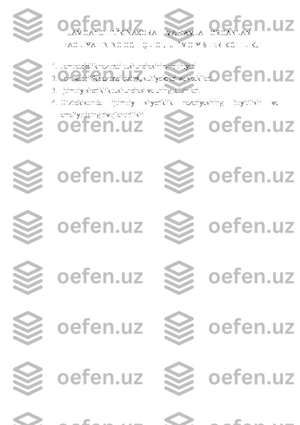 JAMOATCHILIK NAZORATI VA DAVLAT ORGANLARI
FAOLIYATINING OCHIQLIGI. IJTIMOIY SHERIKCHILIK.
         
1. Jamoatchilik nazorati   tushunchasining mohiyati
2. Jamoatchilik nazorati tizimi, sub’yektlari va shakllari
3. Ijtimoiy sheriklik tushunchasi va uning talqinlari.
4. O`zbekistonda   ijtimoiy   shyeriklik   nazariyasining   boyitilishi   va
amaliyotining rivojlantirilishi 