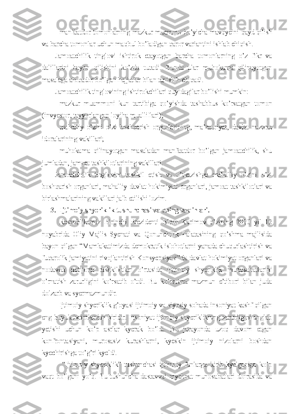 - manfaatdor tomonlarning mazkur muammo bo’yicha mavqyeini qayd qilish
va barcha tomonlar uchun maqbul bo’ladigan qaror variantini ishlab chiqish.
Jamoatchilik   tinglovi   ishtirok   etayotgan   barcha   tomonlarning   o’z   fikr   va
dalillarini   bayon   qilishini   ko’zda   tutadi.   Bunda   ular   muhokama   qilinayotgan
masalaga aloqador bo’lgan hujjatlar bilan tanishib chiqadi. 
Jamoatchilik tinglovining ishtirokchilari quyidagilar bo’lishi mumkin: 
- mazkur   muammoni   kun   tartibiga   qo’yishda   tashabbus   ko’rsatgan   tomon
(invyestor, tayyorlangan loyiha mualliflari);
- mahalliy   o’zini   o’zi   boshqarish   organlarining,   ma’muriyat,   davlat   nazorat
idoralarining vakillari;
- muhokama   qilinayotgan   masaladan   manfaatdor   bo’lgan   jamoatchilik,   shu
jumladan, jamoat tashkilotlarining vakillari.
Jamoatchilik   tinglovini   tashkil   etish   va   o’tkazishga   mahalliy   o’zini   o’zi
boshqarish organlari, mahalliy davlat hokimiyati organlari, jamoat tashkilotlari va
birlashmalarining vakillari jalb etilishi lozim. 
3. Ijtimoiy shyeriklik tushunchasi va uning talqinlari.
Respublikamiz   Birinchi   Prezidenti   Islom   Karimov   o’zining   2010   yil   12
noyabrida   Oliy   Majlis   Syenati   va   Qonunchilik   Palatasining   qo’shma   majlisida
bayon qilgan “Mamlakatimizda demokratik islohotlarni yanada chuqurlashtirish va
fuqarolik jamiyatini rivojlantirish Konsyepsiyasi”da davlat hokimiyat organlari va
nodavlat   notijorat   tashkilotlari   o’rtasida   ijtimoiy   shyeriklik   munosabatlarini
o’rnatish   zarurligini   ko’rsatib   o’tdi.   Bu   ko’rsatma   mazmun   e’tibori   bilan   juda
dolzarb va syermazmundir. 
Ijtimoiy shyeriklik g’oyasi ijtimoiy va siyosiy sohada insoniyat kashf qilgan
eng buyuk ixtirolardan biridir. Insoniyat ijtimoiy shyeriklikning zururligini anglab
yetishi   uchun   ko’p   asrlar   kyerak   bo’ldi.   Bu   jarayonda   uzoq   davom   etgan
konfrontasiyani,   murosasiz   kurashlarni,   kyeskin   ijtimoiy   nizolarni   boshdan
kyechirishga to’g’ri kyeldi.
  “Ijtimoiy   shyeriklik”   tushunchasi   ijtimoiy   fanlarga   kirib   kyelganiga   ko’p
vaqt   bo’lgani   yo’q.   Bu   tushuncha   dastavval   myehnat   munosabatlari   doirasida   va 