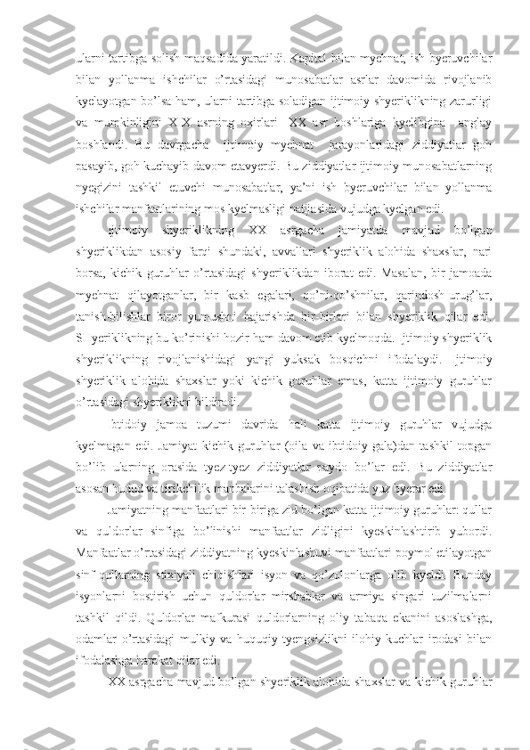 ularni tartibga solish maqsadida yaratildi. Kapital bilan myehnat, ish byeruvchilar
bilan   yollanma   ishchilar   o’rtasidagi   munosabatlar   asrlar   davomida   rivojlanib
kyelayotgan bo’lsa ham, ularni tartibga soladigan ijtimoiy shyeriklikning zarurligi
va   mumkinligini   XIX   asrning   oxirlari-   XX   asr   boshlariga   kyelibgina     anglay
boshlandi.   Bu   davrgacha     ijtimoiy   myehnat     jarayonlaridagi   ziddiyatlar   goh
pasayib, goh kuchayib davom etavyerdi. Bu ziddiyatlar ijtimoiy munosabatlarning
nyegizini   tashkil   etuvchi   munosabatlar,   ya’ni   ish   byeruvchilar   bilan   yollanma
ishchilar manfaatlarining mos kyelmasligi natijasida vujudga kyelgan edi. 
Ijtimoiy   shyeriklikning   XX   asrgacha   jamiyatda   mavjud   bo’lgan
shyeriklikdan   asosiy   farqi   shundaki,   avvallari   shyeriklik   alohida   shaxslar,   nari
borsa,   kichik   guruhlar   o’rtasidagi   shyeriklikdan   iborat   edi.   Masalan,   bir   jamoada
myehnat   qilayotganlar,   bir   kasb   egalari,   qo’ni-qo’shnilar,   qarindosh-urug’lar,
tanish-bilishlar   biror   yumushni   bajarishda   bir-birlari   bilan   shyeriklik   qilar   edi.
SHyeriklikning bu ko’rinishi hozir ham davom etib kyelmoqda. Ijtimoiy shyeriklik
shyeriklikning   rivojlanishidagi   yangi   yuksak   bosqichni   ifodalaydi.   Ijtimoiy
shyeriklik   alohida   shaxslar   yoki   kichik   guruhlar   emas,   katta   ijtimoiy   guruhlar
o’rtasidagi shyeriklikni bildiradi. 
Ibtidoiy   jamoa   tuzumi   davrida   hali   katta   ijtimoiy   guruhlar   vujudga
kyelmagan   edi.   Jamiyat   kichik   guruhlar   (oila   va   ibtidoiy   gala)dan   tashkil   topgan
bo’lib   ularning   orasida   tyez-tyez   ziddiyatlar   paydo   bo’lar   edi.   Bu   ziddiyatlar
asosan hudud va tirikchilik manbalarini talashish oqibatida yuz byerar edi. 
Jamiyatning manfaatlari bir-biriga zid bo’lgan katta ijtimoiy guruhlar: qullar
va   quldorlar   sinfiga   bo’linishi   manfaatlar   zidligini   kyeskinlashtirib   yubordi.
Manfaatlar o’rtasidagi ziddiyatning kyeskinlashuvi manfaatlari poymol etilayotgan
sinf-qullarning   stixiyali   chiqishlari   isyon   va   qo’zolonlarga   olib   kyeldi.   Bunday
isyonlarni   bostirish   uchun   quldorlar   mirshablar   va   armiya   singari   tuzilmalarni
tashkil   qildi.   Quldorlar   mafkurasi   quldorlarning   oliy   tabaqa   ekanini   asoslashga,
odamlar   o’rtasidagi   mulkiy   va   huquqiy   tyengsizlikni   ilohiy   kuchlar   irodasi   bilan
ifodalashga harakat qilar edi. 
XX asrgacha mavjud bo’lgan shyeriklik alohida shaxslar va kichik guruhlar 