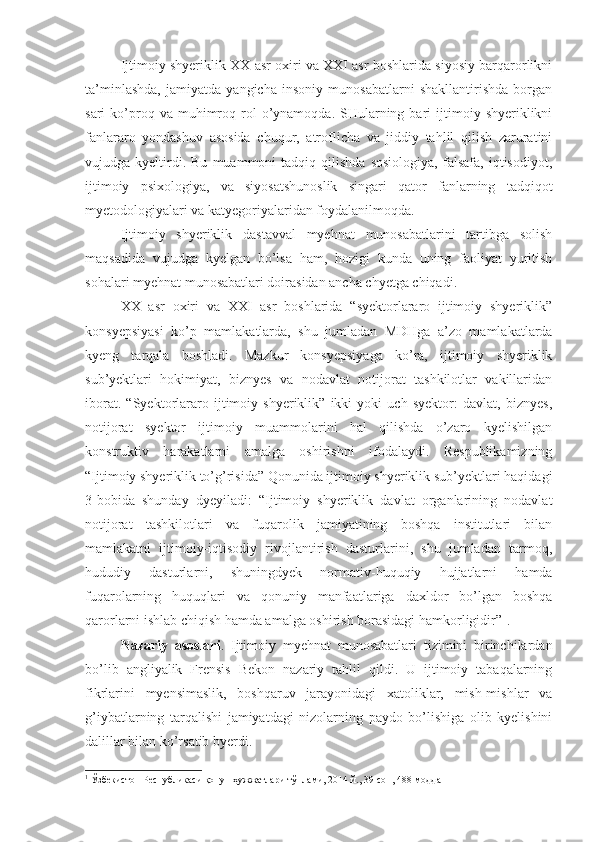 Ijtimoiy shyeriklik XX asr oxiri va XXI asr boshlarida siyosiy barqarorlikni
ta’minlashda,   jamiyatda   yangicha   insoniy   munosabatlarni   shakllantirishda   borgan
sari   ko’proq  va  muhimroq  rol  o’ynamoqda.  SHularning  bari  ijtimoiy  shyeriklikni
fanlararo   yondashuv   asosida   chuqur,   atroflicha   va   jiddiy   tahlil   qilish   zaruratini
vujudga  kyeltirdi.  Bu   muammoni   tadqiq  qilishda   sosiologiya,   falsafa,   iqtisodiyot,
ijtimoiy   psixologiya,   va   siyosatshunoslik   singari   qator   fanlarning   tadqiqot
myetodologiyalari va katyegoriyalaridan foydalanilmoqda. 
Ijtimoiy   shyeriklik   dastavval   myehnat   munosabatlarini   tartibga   solish
maqsadida   vujudga   kyelgan   bo’lsa   ham,   hozigi   kunda   uning   faoliyat   yuritish
sohalari myehnat munosabatlari doirasidan ancha chyetga chiqadi. 
XX   asr   oxiri   va   XXI   asr   boshlarida   “syektorlararo   ijtimoiy   shyeriklik”
konsyepsiyasi   ko’p   mamlakatlarda,   shu   jumladan   MDHga   a’zo   mamlakatlarda
kyeng   tarqala   boshladi.   Mazkur   konsyepsiyaga   ko’ra,   ijtimoiy   shyeriklik
sub’yektlari   hokimiyat,   biznyes   va   nodavlat   notijorat   tashkilotlar   vakillaridan
iborat.   “Syektorlararo   ijtimoiy   shyeriklik”   ikki   yoki   uch   syektor:   davlat,   biznyes,
notijorat   syektor   ijtimoiy   muammolarini   hal   qilishda   o’zaro   kyelishilgan
konstruktiv   harakatlarni   amalga   oshirishni   ifodalaydi.   Respublikamizning
“Ijtimoiy shyeriklik to’g’risida” Qonunida ijtimoiy shyeriklik sub’yektlari haqidagi
3-bobida   shunday   dyeyiladi:   “Ijtimoiy   shyeriklik   davlat   organlarining   nodavlat
notijorat   tashkilotlari   va   fuqarolik   jamiyatining   boshqa   institutlari   bilan
mamlakatni   ijtimoiy-iqtisodiy   rivojlantirish   dasturlarini,   shu   jumladan   tarmoq,
hududiy   dasturlarni,   shuningdyek   normativ-huquqiy   hujjatlarni   hamda
fuqarolarning   huquqlari   va   qonuniy   manfaatlariga   daxldor   bo’lgan   boshqa
qarorlarni ishlab chiqish hamda amalga oshirish borasidagi hamkorligidir” 1
. 
Nazariy   asoslari .   Ijtimoiy   myehnat   munosabatlari   tizimini   birinchilardan
bo’lib   angliyalik   Frensis   Bekon   nazariy   tahlil   qildi.   U   ijtimoiy   tabaqalarning
fikrlarini   myensimaslik,   boshqaruv   jarayonidagi   xatoliklar,   mish-mishlar   va
g’iybatlarning   tarqalishi   jamiyatdagi   nizolarning   paydo   bo’lishiga   olib   kyelishini
dalillar bilan ko’rsatib byerdi.
1
 Ўзбекистон Республикаси қонун ҳужжатлари тўплами, 2014 й., 39-сон, 488-модда 