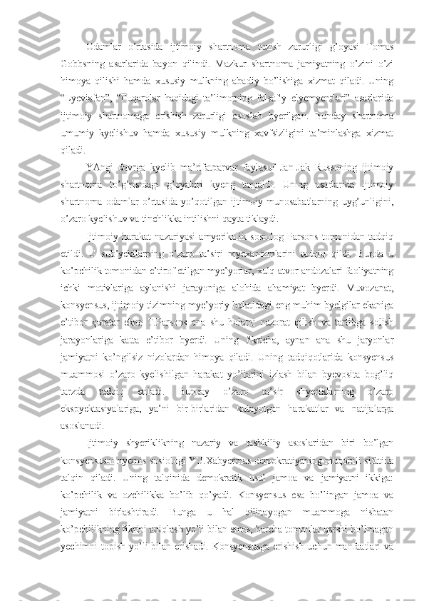 Odamlar   o’rtasida   ijtimoiy   shartnoma   tuzish   zarurligi   g’oyasi   Tomas
Gobbsning   asarlarida   bayon   qilindi.   Mazkur   shartnoma   jamiyatning   o’zini   o’zi
himoya   qilishi   hamda   xususiy   mulkning   abadiy   bo’lishiga   xizmat   qiladi.   Uning
“Lyeviafan”,   “Fuqarolar   haqidagi   ta’limotning   falsafiy   elyemyentlari”   asarlarida
ijtimoiy   shartnomaga   erishish   zarurligi   asoslab   byerilgan.   Bunday   shartnoma
umumiy   kyelishuv   hamda   xususiy   mulkning   xavfsizligini   ta’minlashga   xizmat
qiladi.
YAngi   davrga   kyelib   ma’rifatparvar   faylasuf   Jan-Jak   Russoning   ijtimoiy
shartnoma   to’g’risidagi   g’oyalari   kyeng   tarqaldi.   Uning   asarlarida   ijtimoiy
shartnoma   odamlar   o’rtasida   yo’qotilgan   ijtimoiy   munosabatlarning   uyg’unligini,
o’zaro kyelishuv va tinchlikka intilishni qayta tiklaydi.
Ijtimoiy   harakat   nazariyasi   amyerikalik   sosiolog   Parsons   tomonidan   tadqiq
etildi.   U   sub’yektlarning   o’zaro   ta’siri   myexanizmlarini   tadqiq   qildi.   Bunda   u
ko’pchilik tomonidan e’tirof etilgan mye’yorlar, xulq-atvor andozalari faoliyatning
ichki   motivlariga   aylanishi   jarayoniga   alohida   ahamiyat   byerdi.   Muvozanat,
konsyensus, ijtimoiy tizimning mye’yoriy holatidagi eng muhim byelgilar ekaniga
e’tibor   qaratar   ekan   T.Parsons   ana   shu   holatni   nazorat   qilish   va   tartibga   solish
jarayonlariga   katta   e’tibor   byerdi.   Uning   fikricha,   aynan   ana   shu   jaryonlar
jamiyatni   ko’ngilsiz   nizolardan   himoya   qiladi.   Uning   tadqiqotlarida   konsyensus
muammosi   o’zaro   kyelishilgan   harakat   yo’llarini   izlash   bilan   byevosita   bog’liq
tarzda   tadqiq   etiladi.   Bunday   o’zaro   ta’sir   shyeriklarning   o’zaro
ekspyektasiyalariga,   ya’ni   bir-birlaridan   kutayotgan   harakatlar   va   natijalarga
asoslanadi. 
Ijtimoiy   shyeriklikning   nazariy   va   tashkiliy   asoslaridan   biri   bo’lgan
konsyensusni nyemis sosiologi YU.Xabyermas demokratiyaning muqobili sifatida
talqin   qiladi.   Uning   talqinida   demokratik   usul   jamoa   va   jamiyatni   ikkiga:
ko’pchilik   va   ozchilikka   bo’lib   qo’yadi.   Konsyensus   esa   bo’lingan   jamoa   va
jamiyatni   birlashtiradi.   Bunga   u   hal   qilinayogan   muammoga   nisbatan
ko’pchilikning fikrini aniqlash yo’li bilan emas, barcha tomonlar qarshi bo’lmagan
yechimni topish yo’li bilan erishadi. Konsyensusga  erishish  uchun manfaatlari  va 