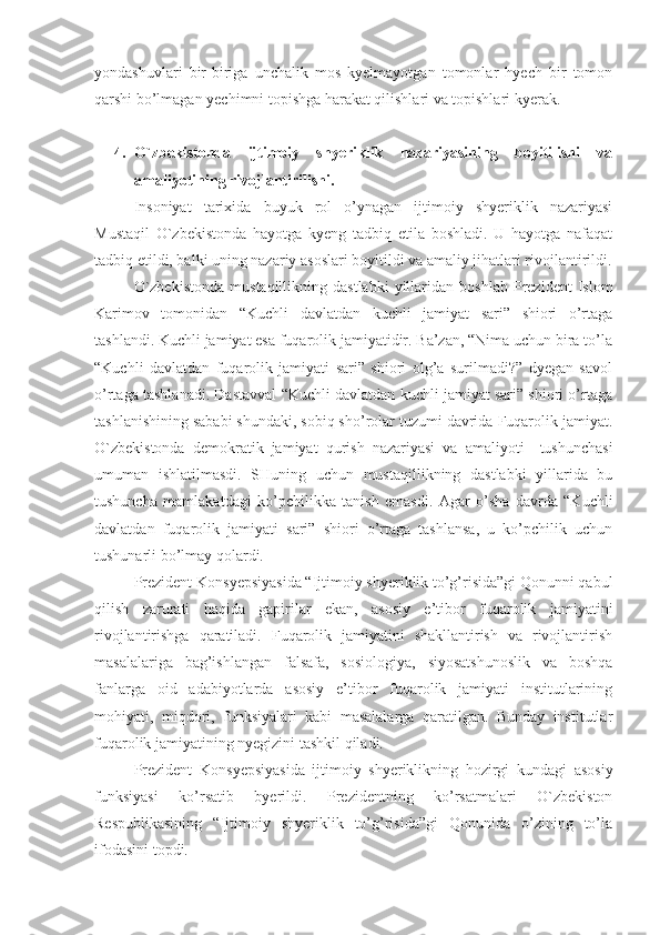 yondashuvlari   bir-biriga   unchalik   mos   kyelmayotgan   tomonlar   hyech   bir   tomon
qarshi bo’lmagan yechimni topishga harakat qilishlari va topishlari kyerak.
4. O`zbekistonda   ijtimoiy   shyeriklik   nazariyasining   boyitilishi   va
amaliyotining rivojlantirilishi.
Insoniyat   tarixida   buyuk   rol   o’ynagan   ijtimoiy   shyeriklik   nazariyasi
Mustaqil   O`zbekistonda   hayotga   kyeng   tadbiq   etila   boshladi.   U   hayotga   nafaqat
tadbiq etildi, balki uning nazariy asoslari boyitildi va amaliy jihatlari rivojlantirildi.
O`zbekistonda   mustaqillikning  dastlabki   yillaridan   boshlab   Prezident   Islom
Karimov   tomonidan   “Kuchli   davlatdan   kuchli   jamiyat   sari”   shiori   o’rtaga
tashlandi. Kuchli jamiyat esa fuqarolik jamiyatidir. Ba’zan, “Nima uchun bira to’la
“Kuchli   davlatdan   fuqarolik   jamiyati   sari”   shiori   olg’a   surilmadi?”   dyegan   savol
o’rtaga tashlanadi. Dastavval “Kuchli davlatdan kuchli jamiyat sari” shiori o’rtaga
tashlanishining sababi shundaki, sobiq sho’rolar tuzumi davrida Fuqarolik jamiyat.
O`zbekistonda   demokratik   jamiyat   qurish   nazariyasi   va   amaliyoti     tushunchasi
umuman   ishlatilmasdi.   SHuning   uchun   mustaqillikning   dastlabki   yillarida   bu
tushuncha   mamlakatdagi   ko’pchilikka   tanish   emasdi.   Agar   o’sha   davrda   “Kuchli
davlatdan   fuqarolik   jamiyati   sari”   shiori   o’rtaga   tashlansa,   u   ko’pchilik   uchun
tushunarli bo’lmay qolardi.
Prezident Konsyepsiyasida “Ijtimoiy shyeriklik to’g’risida”gi Qonunni qabul
qilish   zarurati   haqida   gapirilar   ekan,   asosiy   e’tibor   fuqarolik   jamiyatini
rivojlantirishga   qaratiladi.   Fuqarolik   jamiyatini   shakllantirish   va   rivojlantirish
masalalariga   bag’ishlangan   falsafa,   sosiologiya,   siyosatshunoslik   va   boshqa
fanlarga   oid   adabiyotlarda   asosiy   e’tibor   fuqarolik   jamiyati   institutlarining
mohiyati,   miqdori,   funksiyalari   kabi   masalalarga   qaratilgan.   Bunday   institutlar
fuqarolik jamiyatining nyegizini tashkil qiladi. 
Prezident   Konsyepsiyasida   ijtimoiy   shyeriklikning   hozirgi   kundagi   asosiy
funksiyasi   ko’rsatib   byerildi.   Prezidentning   ko’rsatmalari   O`zbekiston
Respublikasining   “Ijtimoiy   shyeriklik   to’g’risida”gi   Qonunida   o’zining   to’la
ifodasini topdi.  