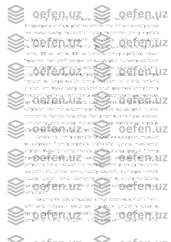 Ijtimoiy   shyeriklik   nazariyasiga   Birinchi   Prezident   Islom   Karimov
Konsyepsiyasida   aniqlik   va   yangiliklar   kiritilishi   bilan   bir   qatorda   amaliy   sohada
ham   mazkur   nazariya   rivojlantirildi.   Bunday   rivojlantirish   ijtimoiy   shyeriklik
sub’yektlari   doirasini   kyengaytirish   va   ularning   o’zaro   munosabatlarini
rivojlantirish   shaklida   amalga   oshirildi.   Xolislik   taqozosiga   ko’ra   qayd   etish
lozimki,   XX   asr   oxiri   va   XXI   asr   boshlarida   ijtimoiy   shyeriklikka   nisbatan
“syektorlaro o’zaro ta’sir” nazariyasi ham vujudga kyeldi. Bu nazariya tarafdorlari
ijtimoiy   shyeriklikni   myehnat   munosabatlari   doirasidan   tashqariga   olib   chiqishdi.
Unga   ko’ra   ijtimoiy   shyeriklik   sub’yektlari   bo’lgan   davlat,   fuqarolik   jamiyati
institutlari   va   biznyes   vakillari   ijtimoiy   masalalarni   hal   qilishda   hamkorlik
qilishlari lozim. Mazkur nazariya tarafdorlari har uch syektor vakillarining ijtimoiy
masalalarni hal qilishda o’zaro tortishuv va munozaralar jarayonida konsyensusga
kyelib   faoliyat   yuritishlarini   nazarda   tutadi.   O`zbekistonda   ijtimoiy   shyeriklik
sub’yektlari   o’zaro   munosabatlarining   yangicha   shakli   vujudga   kyeldi.   Bu   shakl
tomonlarning o’zaro raqobatiga emas, o’zaro yordam va hamkorligiga asoslanadi.
Tomonlarning   mana   shunday   munosabati   ijtimoiy   shyeriklikning   sinyergiya
effyektini vujudga kyeltirishiga olib kyeldi.
O`zbekistonda   ijtimoiy   shyeriklikning   o’ziga   xos   xususiyatlari,   maqsadlari
va   sub’yektlari   “Ijtimoiy   shyeriklik   to’g’risida”gi   Qonunda   mustahkamlab
qo’yilgan.   Mazkur   Qonunning   3-bandida   bu   haqda   shunday   dyeyiladi:   “Ijtimoiy
shyeriklik   davlat   organlarining   nodavlat   notijorat   tashkilotlari   va   fuqarolik
jamiyatining   boshqa   institutlari   bilan   mamlakatni   ijtimoiy-iqtisodiy   rivojlantirish
dasturlarini,   shu   jumladan   tarmoq,   hududiy   dasturlarni,   shuningdyek   normativ-
huquqiy   hujjatlarni   hamda   fuqarolarning   huquqlari   va   qonuniy   manfaatlariga
daxldor bo’lgan boshqa qarorlarni ishlab chiqish hamda amalga oshirish borasidagi
hamkorligidir”
Davlatning NNTlarga ko’rsatadigan ko’magi barqaror va salmoqli bo’lishini
ta’minlashda   O`zbekiston   Respublikasi   Oliy   Majlisi   Qonunchilik   palatasi   va
Syenati   Kyengashlarining   «Nodavlat   notijorat   tashkilotlarini,   fuqarolik
jamiyatining   boshqa   institutlarini   qo’llab-quvvatlashni   kuchaytirish   chora- 