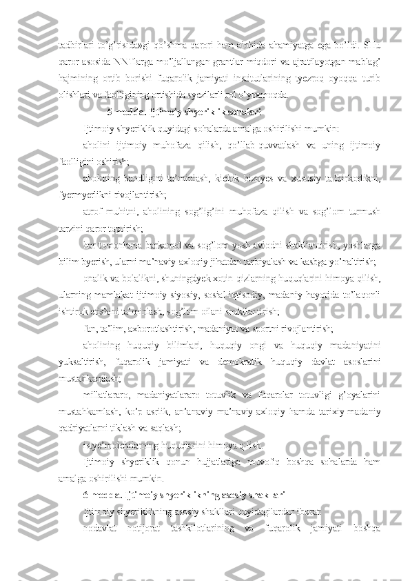 tadbirlari   to’g’risida»gi   qo’shma   qarori   ham   alohida   ahamiyatga   ega   bo’ldi.   SHu
qaror  asosida  NNTlarga mo’ljallangan grantlar miqdori  va ajratilayotgan mablag’
hajmining   ortib   borishi   fuqarolik   jamiyati   institutlarining   tyezroq   oyoqqa   turib
olishlari va faolligining ortishida syezilarli rol o’ynamoqda.
5-modda. Ijtimoiy shyeriklik sohalari
Ijtimoiy shyeriklik quyidagi sohalarda amalga oshirilishi mumkin:
aholini   ijtimoiy   muhofaza   qilish,   qo’llab-quvvatlash   va   uning   ijtimoiy
faolligini oshirish;
aholining   bandligini   ta’minlash,   kichik   biznyes   va   xususiy   tadbirkorlikni,
fyermyerlikni rivojlantirish;
atrof   muhitni,   aholining   sog’lig’ini   muhofaza   qilish   va   sog’lom   turmush
tarzini qaror toptirish;
har tomonlama barkamol va sog’lom yosh avlodni shakllantirish, yoshlarga
bilim byerish, ularni ma’naviy-axloqiy jihatdan tarbiyalash va kasbga yo’naltirish;
onalik va bolalikni, shuningdyek xotin-qizlarning huquqlarini himoya qilish,
ularning   mamlakat   ijtimoiy-siyosiy,   sosial-iqtisodiy,   madaniy   hayotida   to’laqonli
ishtirok etishini ta’minlash, sog’lom oilani shakllantirish;
fan, ta’lim, axborotlashtirish, madaniyat va sportni rivojlantirish;
aholining   huquqiy   bilimlari,   huquqiy   ongi   va   huquqiy   madaniyatini
yuksaltirish,   fuqarolik   jamiyati   va   demokratik   huquqiy   davlat   asoslarini
mustahkamlash;
millatlararo,   madaniyatlararo   totuvlik   va   fuqarolar   totuvligi   g’oyalarini
mustahkamlash,   ko’p   asrlik,   an’anaviy   ma’naviy-axloqiy   hamda   tarixiy-madaniy
qadriyatlarni tiklash va saqlash;
istye’molchilarning huquqlarini himoya qilish.
Ijtimoiy   shyeriklik   qonun   hujjatlariga   muvofiq   boshqa   sohalarda   ham
amalga oshirilishi mumkin.
6-modda. Ijtimoiy shyeriklikning asosiy shakllari
Ijtimoiy shyeriklikning asosiy shakllari quyidagilardan iborat:
nodavlat   notijorat   tashkilotlarining   va   fuqarolik   jamiyati   boshqa 