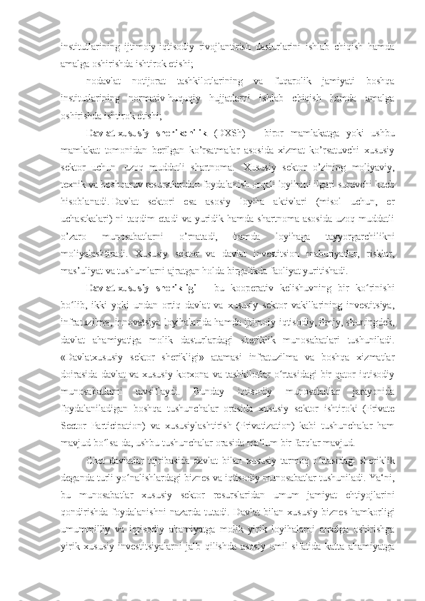 institutlarining   ijtimoiy-iqtisodiy   rivojlantirish   dasturlarini   ishlab   chiqish   hamda
amalga oshirishda ishtirok etishi;
nodavlat   notijorat   tashkilotlarining   va   fuqarolik   jamiyati   boshqa
institutlarining   normativ-huquqiy   hujjatlarni   ishlab   chiqish   hamda   amalga
oshirishda ishtirok etishi;
Davlat-xususiy   sherikchilik   (DXSh)   –   biror   mamlakatga   yoki   ushbu
mamlakat   tomonidan   berilgan   ko’rsatmalar   asosida   xizmat   ko’rsatuvchi   xususiy
sektor   uchun     uzoq   muddatli   shartnoma.     Xususiy   sektor   o’zining   moliyaviy,
texnik va boshqaruv resurstlaridan foydalanish orqali loyihani ilgari suruvchi kuch
hisoblanadi.   Davlat   sektori   esa   asosiy   loyiha   aktivlari   (misol   uchun,   er
uchastkalari)   ni   taqdim   etadi   va   yuridik  hamda   shartnoma   asosida   uzoq  muddatli
o’zaro   munosabatlarni   o’rnatadi,   hamda   loyihaga   tayyorgarchilikni
moliyalashtiradi.   Xususiy   sektor   va   davlat   investitsion   maburiyatlar,   risklar,
mas’uliyat va tushumlarni ajratgan holda birgalikda faoliyat yuritishadi .  
Davlat-xususiy   sherikligi   –   bu   kooperativ   kelishuvning   bir   ko rinishiʻ
bo lib,   ikki   yoki   undan   ortiq   davlat   va   xususiy   sektor   vakillarining   investitsiya,	
ʻ
infratuzilma, innovatsiya loyihalarida hamda ijtimoiy-iqtisodiy, ilmiy, shuningdek,
davlat   ahamiyatiga   molik   dasturlardagi   sheriklik   munosabatlari   tushuniladi.
«Davlatxususiy   sektor   sherikligi»   atamasi   infratuzilma   va   boshqa   xizmatlar
doirasida   davlat   va   xususiy   korxona   va  tashkilotlar   o rtasidagi   bir   qator   iqtisodiy	
ʻ
munosabatlarni   tavsiflaydi.   Bunday   iqtisodiy   munosabatlar   jarayonida
foydalaniladigan   boshqa   tushunchalar   orasida   xususiy   sektor   ishtiroki   (Private
Sector   Participation)   va   xususiylashtirish   (Privatization)   kabi   tushunchalar   ham
mavjud bo lsa-da, ushbu tushunchalar orasida ma‘lum bir farqlar mavjud.	
ʻ
Chet   davlatlar   tajribasida   davlat   bilan   xususiy   tarmoq   o rtasidagi   sheriklik	
ʻ
deganda turli yo nalishlardagi biznes va iqtisodiy munosabatlar tushuniladi. Ya‘ni,	
ʻ
bu   munosabatlar   xususiy   sektor   resurslaridan   umum   jamiyat   ehtiyojlarini
qondirishda   foydalanishni   nazarda   tutadi.   Davlat   bilan   xususiy   biznes   hamkorligi
umummilliy   va   iqtisodiy   ahamiyatga   molik   yirik   loyihalarni   amalga   oshirishga
yirik   xususiy   investitsiyalarni   jalb   qilishda   asosiy   omil   sifatida   katta   ahamiyatga 