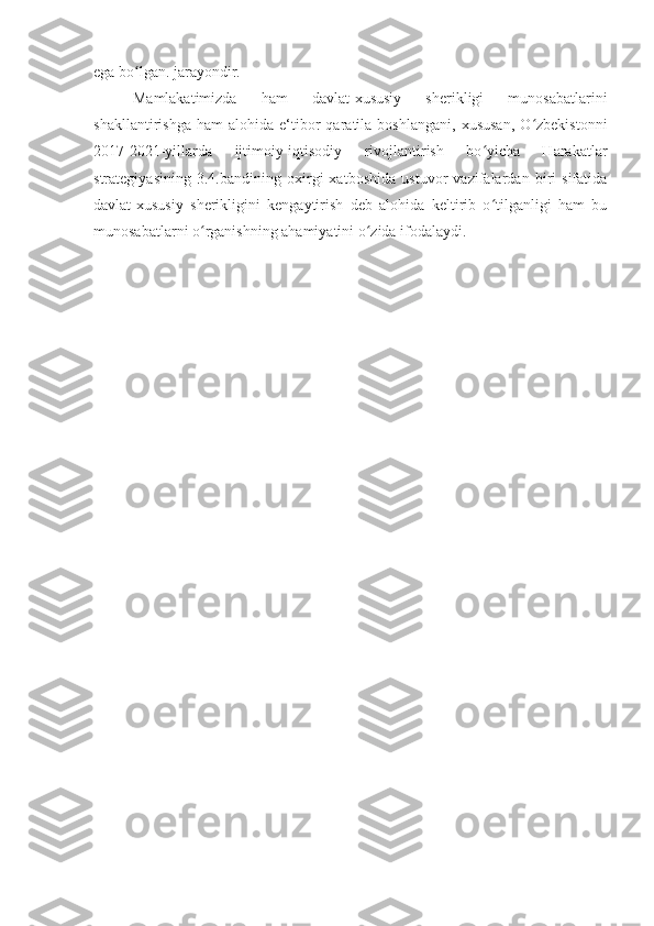 ega bo lgan. jarayondir. ʻ
Mamlakatimizda   ham   davlat-xususiy   sherikligi   munosabatlarini
shakllantirishga   ham   alohida  e‘tibor   qaratila  boshlangani,   xususan,   O zbekistonni	
ʻ
2017-2021-yillarda   ijtimoiy-iqtisodiy   rivojlantirish   bo yicha   Harakatlar	
ʻ
strategiyasining   3.4.bandining   oxirgi   xatboshida   ustuvor   vazifalardan   biri   sifatida
davlat-xususiy   sherikligini   kengaytirish   deb   alohida   keltirib   o tilganligi   ham   bu
ʻ
munosabatlarni o rganishning ahamiyatini o zida ifodalaydi.	
ʻ ʻ 