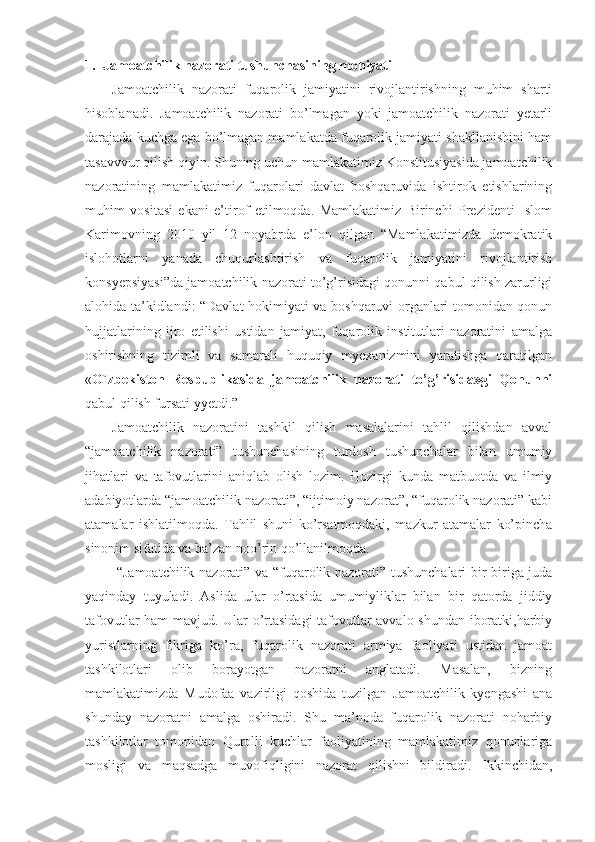 1. Jamoatchilik nazorati   tushunchasining mohiyati
Jamoatchilik   nazorati   fuqarolik   jamiyatini   rivojlantirishning   muhim   sharti
hisoblanadi.   Jamoatchilik   nazorati   bo’lmagan   yoki   jamoatchilik   nazorati   yetarli
darajada kuchga ega bo’lmagan mamlakatda fuqarolik jamiyati shakllanishini ham
tasavvvur qilish qiyin. Shuning uchun mamlakatimiz Konstitusiyasida jamoatchilik
nazoratining   mamlakatimiz   fuqarolari   davlat   boshqaruvida   ishtirok   etishlarining
muhim   vositasi   ekani   e’tirof   etilmoqda.   Mamlakatimiz   Birinchi   Prezidenti   Islom
Karimovning   2010   yil   12   noyabrda   e’lon   qilgan   “Mamlakatimizda   demokratik
islohotlarni   yanada   chuqurlashtirish   va   fuqarolik   jamiyatini   rivojlantirish
konsyepsiyasi”da jamoatchilik nazorati to’g’risidagi qonunni qabul qilish zarurligi
alohida ta’kidlandi: “Davlat hokimiyati va boshqaruvi organlari tomonidan qonun
hujjatlarining   ijro   etilishi   ustidan   jamiyat,   fuqarolik   institutlari   nazoratini   amalga
oshirishning   tizimli   va   samarali   huquqiy   myexanizmini   yaratishga   qaratilgan
« O`zbekiston   Respublikasida   jamoatchilik   nazorati   to’g’risida»gi   Qonunni
qabul qilish fursati yyetdi.” 
Jamoatchilik   nazoratini   tashkil   qilish   masalalarini   tahlil   qilishdan   avval
“jamoatchilik   nazorati”   tushunchasining   turdosh   tushunchalar   bilan   umumiy
jihatlari   va   tafovutlarini   aniqlab   olish   lozim.   Hozirgi   kunda   matbuotda   va   ilmiy
adabiyotlarda “jamoatchilik nazorati”, “ijtimoiy nazorat”, “fuqarolik nazorati” kabi
atamalar   ishlatilmoqda.   Tahlil   shuni   ko’rsatmoqdaki,   mazkur   atamalar   ko’pincha
sinonim sifatida va ba’zan noo’rin qo’llanilmoqda.
  “Jamoatchilik nazorati” va “fuqarolik nazorati” tushunchalari bir-biriga juda
yaqinday   tuyuladi.   Aslida   ular   o’rtasida   umumiyliklar   bilan   bir   qatorda   jiddiy
tafovutlar ham mavjud. Ular o’rtasidagi  tafovutlar avvalo shundan iboratki,harbiy
yuristlarning   fikriga   ko’ra,   fuqarolik   nazorati   armiya   faoliyati   ustidan   jamoat
tashkilotlari   olib   borayotgan   nazoratni   anglatadi.   Masalan,   bizning
mamlakatimizda   Mudofaa   vazirligi   qoshida   tuzilgan   Jamoatchilik   kyengashi   ana
shunday   nazoratni   amalga   oshiradi.   Shu   ma’noda   fuqarolik   nazorati   noharbiy
tashkilotlar   tomonidan   Qurolli   kuchlar   faoliyatining   mamlakatimiz   qonunlariga
mosligi   va   maqsadga   muvofiqligini   nazorat   qilishni   bildiradi.   Ikkinchidan, 