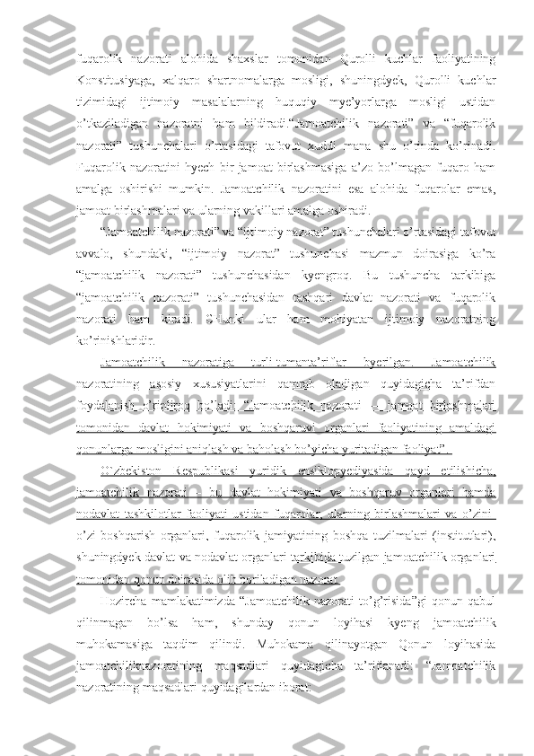 fuqarolik   nazorati   alohida   shaxslar   tomonidan   Qurolli   kuchlar   faoliyatining
Konstitusiyaga,   xalqaro   shartnomalarga   mosligi,   shuningdyek,   Qurolli   kuchlar
tizimidagi   ijtimoiy   masalalarning   huquqiy   mye’yorlarga   mosligi   ustidan
o’tkaziladigan   nazoratni   ham   bildiradi.“Jamoatchilik   nazorati”   va   “fuqarolik
nazorati”   tushunchalari   o’rtasidagi   tafovut   xuddi   mana   shu   o’rinda   ko’rinadi.
Fuqarolik   nazoratini   hyech   bir   jamoat   birlashmasiga   a’zo   bo’lmagan   fuqaro   ham
amalga   oshirishi   mumkin.   Jamoatchilik   nazoratini   esa   alohida   fuqarolar   emas,
jamoat birlashmalari va ularning vakillari amalga oshiradi.
“Jamoatchilik nazorati” va “ijtimoiy nazorat” tushunchalari o’rtasidagi tafovut
avvalo,   shundaki,   “ijtimoiy   nazorat”   tushunchasi   mazmun   doirasiga   ko’ra
“jamoatchilik   nazorati”   tushunchasidan   kyengroq.   Bu   tushuncha   tarkibiga
“jamoatchilik   nazorati”   tushunchasidan   tashqari   davlat   nazorati   va   fuqarolik
nazorati   ham   kiradi.   CHunki   ular   ham   mohiyatan   ijtimoiy   nazoratning
ko’rinishlaridir. 
Jamoatchilik   nazoratiga   turli-tumanta’riflar   byerilgan.   Jamoatchilik
nazoratining   asosiy   xususiyatlarini   qamrab   oladigan   quyidagicha   ta’rifdan
foydalanish   o’rinliroq   bo’ladi:   “Jamoatchilik   nazorati   ―   jamoat   birlashmalari
tomonidan   davlat   hokimiyati   va   boshqaruvi   organlari   faoliyatining   amaldagi
qonunlarga mosligini aniqlash va baholash bo’yicha yuritadigan faoliyat”. 
O`zbekiston   Respublikasi   yuridik   ensiklopyediyasida   qayd   etilishicha,
jamoatchilik   nazorati   –   bu   davlat   hokimiyati   va   boshqaruv   organlari   hamda
nodavlat   tashkilotlar   faoliyati   ustidan   fuqarolar,   ularning   birlashmalari   va   o’zini-
o’zi   boshqarish   organlari,   fuqarolik   jamiyatining   boshqa   tuzilmalari   (institutlari),
shuningdyek davlat va nodavlat organlari tarkibida tuzilgan jamoatchilik organlari
tomonidan qonun doirasida olib boriladigan nazorat.
Hozircha   mamlakatimizda   “Jamoatchilik   nazorati   to’g’risida”gi   qonun   qabul
qilinmagan   bo’lsa   ham,   shunday   qonun   loyihasi   kyeng   jamoatchilik
muhokamasiga   taqdim   qilindi.   Muhokama   qilinayotgan   Qonun   loyihasida
jamoatchiliknazoratining   maqsadlari   quyidagicha   ta’riflanadi:   “Jamoatchilik
nazoratining maqsadlari quyidagilardan iborat: 