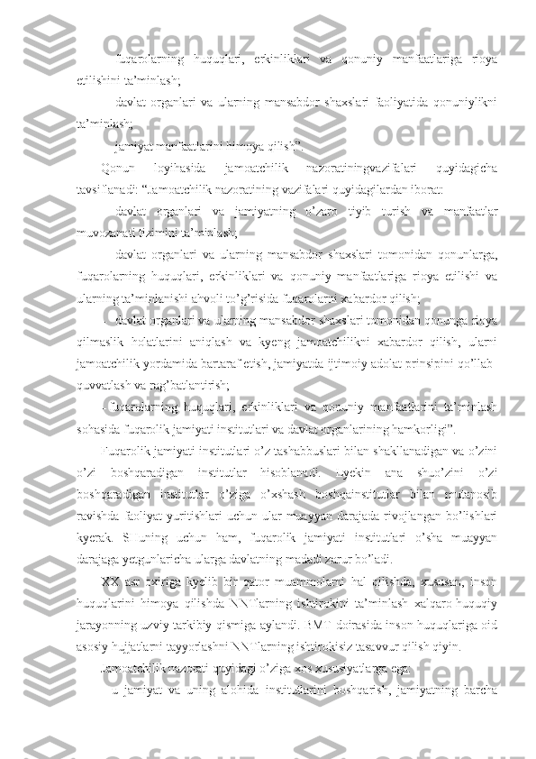 – fuqarolarning   huquqlari,   erkinliklari   va   qonuniy   manfaatlariga   rioya
etilishini ta’minlash;
– davlat   organlari   va   ularning   mansabdor   shaxslari   faoliyatida   qonuniylikni
ta’minlash;
– jamiyat manfaatlarini himoya qilish”.
Qonun   loyihasida   jamoatchilik   nazoratiningvazifalari   quyidagicha
tavsiflanadi: “Jamoatchilik nazoratining vazifalari quyidagilardan iborat:
– davlat   organlari   va   jamiyatning   o’zaro   tiyib   turish   va   manfaatlar
muvozanati tizimini ta’minlash;
– davlat   organlari   va   ularning   mansabdor   shaxslari   tomonidan   qonunlarga,
fuqarolarning   huquqlari,   erkinliklari   va   qonuniy   manfaatlariga   rioya   etilishi   va
ularning ta’minlanishi ahvoli to’g’risida fuqarolarni xabardor qilish;
– davlat organlari va ularning mansabdor shaxslari tomonidan qonunga rioya
qilmaslik   holatlarini   aniqlash   va   kyeng   jamoatchilikni   xabardor   qilish,   ularni
jamoatchilik yordamida bartaraf etish, jamiyatda ijtimoiy adolat prinsipini qo’llab-
quvvatlash va rag’batlantirish;
– fuqarolarning   huquqlari,   erkinliklari   va   qonuniy   manfaatlarini   ta’minlash
sohasida fuqarolik jamiyati institutlari va davlat organlarining hamkorligi”.
Fuqarolik jamiyati institutlari o’z tashabbuslari bilan shakllanadigan va o’zini
o’zi   boshqaradigan   institutlar   hisoblanadi.   Lyekin   ana   shuo’zini   o’zi
boshqaradigan   institutlar   o’ziga   o’xshash   boshqainstitutlar   bilan   mutanosib
ravishda  faoliyat   yuritishlari  uchun  ular  muayyan  darajada  rivojlangan  bo’lishlari
kyerak.   SHuning   uchun   ham,   fuqarolik   jamiyati   institutlari   o’sha   muayyan
darajaga yetgunlaricha ularga davlatning madadi zarur bo’ladi. 
XX   asr   oxiriga   kyelib   bir   qator   muammolarni   hal   qilishda,   xususan,   inson
huquqlarini   himoya   qilishda   NNTlarning   ishtirokini   ta’minlash   xalqaro-huquqiy
jarayonning uzviy tarkibiy qismiga aylandi. BMT doirasida inson huquqlariga oid
asosiy hujjatlarni tayyorlashni NNTlarning ishtirokisiz tasavvur qilish qiyin. 
Jamoatchilik nazorati quyidagi o’ziga xos xususiyatlarga ega:
-   u   jamiyat   va   uning   alohida   institutlarini   boshqarish,   jamiyatning   barcha 